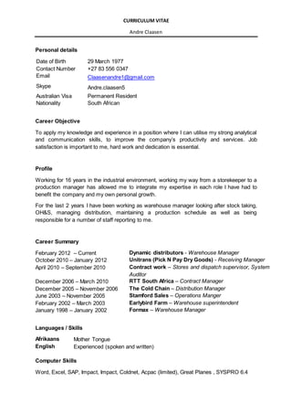 CURRICULUM VITAE
Andre Claasen
Personal details
Date of Birth 29 March 1977
Contact Number +27 83 556 0347
Email Claasenandre1@gmail.com
Skype Andre.claasen5
Australian Visa Permanent Resident
Nationality South African
Career Objective
To apply my knowledge and experience in a position where I can utilise my strong analytical
and communication skills, to improve the company’s productivity and services. Job
satisfaction is important to me, hard work and dedication is essential.
Profile
Working for 16 years in the industrial environment, working my way from a storekeeper to a
production manager has allowed me to integrate my expertise in each role I have had to
benefit the company and my own personal growth.
For the last 2 years I have been working as warehouse manager looking after stock taking,
OH&S, managing distribution, maintaining a production schedule as well as being
responsible for a number of staff reporting to me.
Career Summary
February 2012 – Current Dynamic distributors - Warehouse Manager
October 2010 – January 2012 Unitrans (Pick N Pay Dry Goods) - Receiving Manager
April 2010 – September 2010 Contract work – Stores and dispatch supervisor, System
Auditor
December 2006 – March 2010 RTT South Africa – Contract Manager
December 2005 – November 2006 The Cold Chain – Distribution Manager
June 2003 – November 2005 Stamford Sales – Operations Manger
February 2002 – March 2003 Earlybird Farm – Warehouse superintendent
January 1998 – January 2002 Formax – Warehouse Manager
Languages / Skills
Afrikaans Mother Tongue
English Experienced (spoken and written)
Computer Skills
Word, Excel, SAP, Impact, Impact, Coldnet, Acpac (limited), Great Planes , SYSPRO 6.4
 