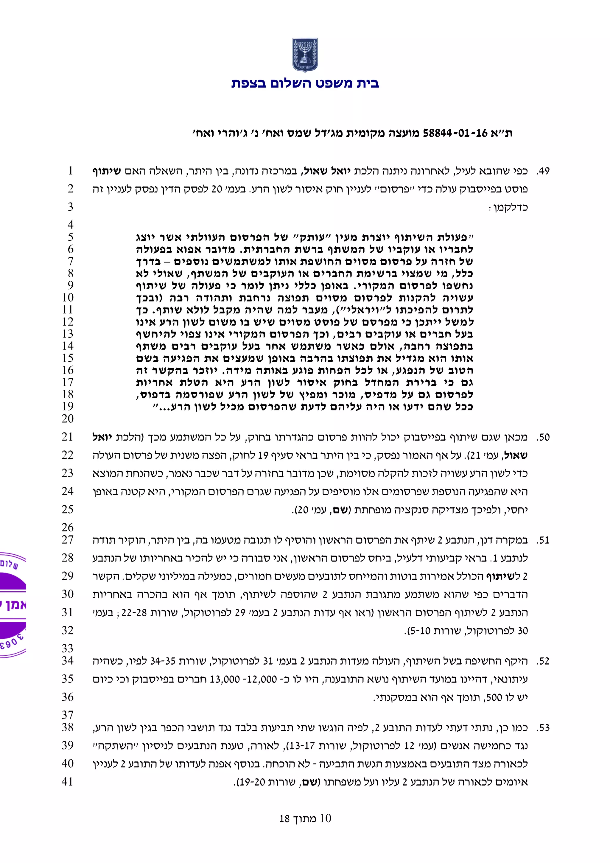 ‫בצפת‬ ‫השלום‬ ‫משפט‬ ‫בית‬
‫ת"א‬58844-01-16'‫ואח‬ ‫ג'והרי‬ '‫נ‬ '‫ואח‬ ‫שמס‬ ‫מג'דל‬ ‫מקומית‬ ‫מועצה‬
10‫מתוך‬18
49.‫הלכת‬ ‫ניתנה‬ ‫לאחרונה‬ ,‫לעיל‬ ‫שהובא‬ ‫כפי‬,‫שאול‬ ‫יואל‬‫האם‬ ‫השאלה‬ ,‫היתר‬ ‫בין‬ ,‫נדונה‬ ‫במרכזה‬‫שיתוף‬1
'‫בעמ‬ .‫הרע‬ ‫לשון‬ ‫איסור‬ ‫חוק‬ ‫לעניין‬ "‫"פרסום‬ ‫כדי‬ ‫עולה‬ ‫בפייסבוק‬ ‫פוסט‬20‫זה‬ ‫לעניין‬ ‫נפסק‬ ‫הדין‬ ‫לפסק‬2
:‫כדלקמן‬3
4
"‫יוצג‬ ‫אשר‬ ‫העוולתי‬ ‫הפרסום‬ ‫של‬ "‫"עותק‬ ‫מעין‬ ‫יוצרת‬ ‫השיתוף‬ ‫פעולת‬5
‫בפעולה‬ ‫אפוא‬ ‫מדובר‬ .‫החברתית‬ ‫ברשת‬ ‫המשתף‬ ‫של‬ ‫עוקביו‬ ‫או‬ ‫לחבריו‬6
‫אותו‬ ‫החושפת‬ ‫מסוים‬ ‫פרסום‬ ‫על‬ ‫חזרה‬ ‫של‬‫נוספים‬ ‫למשתמשים‬–‫בדרך‬7
‫לא‬ ‫שאולי‬ ,‫המשתף‬ ‫של‬ ‫העוקבים‬ ‫או‬ ‫החברים‬ ‫ברשימת‬ ‫שמצוי‬ ‫מי‬ ,‫כלל‬8
‫שיתוף‬ ‫של‬ ‫פעולה‬ ‫כי‬ ‫לומר‬ ‫ניתן‬ ‫כללי‬ ‫באופן‬ .‫המקורי‬ ‫לפרסום‬ ‫נחשפו‬9
‫(ובכך‬ ‫רבה‬ ‫ותהודה‬ ‫נרחבת‬ ‫תפוצה‬ ‫מסוים‬ ‫לפרסום‬ ‫להקנות‬ ‫עשויה‬10
‫כך‬ .‫שותף‬ ‫לולא‬ ‫מקבל‬ ‫שהיה‬ ‫למה‬ ‫מעבר‬ ,)"‫ל"ויראלי‬ ‫להפיכתו‬ ‫לתרום‬11
‫ל‬‫אינו‬ ‫הרע‬ ‫לשון‬ ‫משום‬ ‫בו‬ ‫שיש‬ ‫מסוים‬ ‫פוסט‬ ‫של‬ ‫מפרסם‬ ‫כי‬ ‫ייתכן‬ ‫משל‬12
‫להיחשף‬ ‫צפוי‬ ‫אינו‬ ‫המקורי‬ ‫הפרסום‬ ‫וכך‬ ,‫רבים‬ ‫עוקבים‬ ‫או‬ ‫חברים‬ ‫בעל‬13
‫משתף‬ ‫רבים‬ ‫עוקבים‬ ‫בעל‬ ‫אחר‬ ‫משתמש‬ ‫כאשר‬ ‫אולם‬ ,‫רחבה‬ ‫בתפוצה‬14
‫בשם‬ ‫הפגיעה‬ ‫את‬ ‫שמעצים‬ ‫באופן‬ ‫בהרבה‬ ‫תפוצתו‬ ‫את‬ ‫מגדיל‬ ‫הוא‬ ‫אותו‬15
‫הפ‬ ‫לכל‬ ‫או‬ ,‫הנפגע‬ ‫של‬ ‫הטוב‬‫זה‬ ‫בהקשר‬ ‫יוזכר‬ .‫מידה‬ ‫באותה‬ ‫פוגע‬ ‫חות‬16
‫אחריות‬ ‫הטלת‬ ‫היא‬ ‫הרע‬ ‫לשון‬ ‫איסור‬ ‫בחוק‬ ‫המחדל‬ ‫ברירת‬ ‫כי‬ ‫גם‬17
,‫בדפוס‬ ‫שפורסמה‬ ‫הרע‬ ‫לשון‬ ‫של‬ ‫ומפיץ‬ ‫מוכר‬ ,‫מדפיס‬ ‫על‬ ‫גם‬ ‫לפרסום‬18
‫הרע‬ ‫לשון‬ ‫מכיל‬ ‫שהפרסום‬ ‫לדעת‬ ‫עליהם‬ ‫היה‬ ‫או‬ ‫ידעו‬ ‫שהם‬ ‫ככל‬"...19
20
50.‫(הלכת‬ ‫מכך‬ ‫המשתמע‬ ‫כל‬ ‫על‬ ,‫בחוק‬ ‫כהגדרתו‬ ‫פרסום‬ ‫להוות‬ ‫יכול‬ ‫בפייסבוק‬ ‫שיתוף‬ ‫שגם‬ ‫מכאן‬‫יואל‬21
‫שאול‬'‫עמ‬ ,21‫סעיף‬ ‫בראי‬ ‫היתר‬ ‫בין‬ ‫כי‬ ,‫נפסק‬ ‫האמור‬ ‫אף‬ ‫על‬ .)19‫העולה‬ ‫פרסום‬ ‫של‬ ‫משנית‬ ‫הפצה‬ ,‫לחוק‬22
‫המו‬ ‫כשהנחת‬ ,‫נאמר‬ ‫שכבר‬ ‫דבר‬ ‫על‬ ‫בחזרה‬ ‫מדובר‬ ‫שכן‬ ,‫מסוימת‬ ‫להקלה‬ ‫לזכות‬ ‫עשויה‬ ‫הרע‬ ‫לשון‬ ‫כדי‬‫צא‬23
‫הפרסום‬ ‫שגרם‬ ‫הפגיעה‬ ‫על‬ ‫מוסיפים‬ ‫אלו‬ ‫שפרסומים‬ ‫הנוספת‬ ‫שהפגיעה‬ ‫היא‬‫המקורי‬,‫באופן‬ ‫קטנה‬ ‫היא‬24
( ‫מופחתת‬ ‫סנקציה‬ ‫מצדיקה‬ ‫ולפיכך‬ ,‫יחסי‬‫שם‬'‫עמ‬ ,20.)25
26
51.‫הנתבע‬ ,‫דנן‬ ‫במקרה‬2‫תודה‬ ‫הוקיר‬ ,‫היתר‬ ‫בין‬ ,‫בה‬ ‫מטעמו‬ ‫תגובה‬ ‫לו‬ ‫והוסיף‬ ‫הראשון‬ ‫הפרסום‬ ‫את‬ ‫שיתף‬27
‫לנתבע‬1‫ב‬ ,‫דלעיל‬ ‫קביעותי‬ ‫בראי‬ .‫הנתבע‬ ‫של‬ ‫באחריותו‬ ‫להכיר‬ ‫יש‬ ‫כי‬ ‫סבורה‬ ‫אני‬ ,‫הראשון‬ ‫לפרסום‬ ‫יחס‬28
2‫ל‬‫שיתוף‬‫הקשר‬ .‫שקלים‬ ‫במיליוני‬ ‫כמעילה‬ ,‫חמורים‬ ‫מעשים‬ ‫לתובעים‬ ‫והמייחס‬ ‫בוטות‬ ‫אמירות‬ ‫הכולל‬29
‫הנתבע‬ ‫מתגובת‬ ‫משתמע‬ ‫שהוא‬ ‫כפי‬ ‫הדברים‬2‫באחריות‬ ‫בהכרה‬ ‫הוא‬ ‫אף‬ ‫תומך‬ ,‫לשיתוף‬ ‫שהוספה‬30
‫הנתבע‬2‫(ראו‬ ‫הראשון‬ ‫הפרסום‬ ‫לשיתוף‬‫אף‬‫הנתבע‬ ‫עדות‬2'‫בעמ‬29‫שורות‬ ,‫לפרוטוקול‬22-28'‫בעמ‬ ;31
30‫שורות‬ ,‫לפרוטוקול‬5-10.)32
33
52.‫הנתבע‬ ‫מעדות‬ ‫העולה‬ ,‫השיתוף‬ ‫בשל‬ ‫החשיפה‬ ‫היקף‬2'‫בעמ‬31‫שורות‬ ,‫לפרוטוקול‬34-35‫כשהיה‬ ,‫לפיו‬34
‫כ‬ ‫לו‬ ‫היו‬ ,‫התובענה‬ ‫נושא‬ ‫השיתוף‬ ‫במועד‬ ‫דהיינו‬ ,‫עיתונאי‬-12,000-13,000‫וכי‬ ‫בפייסבוק‬ ‫חברים‬‫כיום‬35
‫לו‬ ‫יש‬500.‫במסקנתי‬ ‫הוא‬ ‫אף‬ ‫תומך‬ ,36
37
53.‫התובע‬ ‫לעדות‬ ‫דעתי‬ ‫נתתי‬ ,‫כן‬ ‫כמו‬2,‫הרע‬ ‫לשון‬ ‫בגין‬ ‫הכפר‬ ‫תושבי‬ ‫נגד‬ ‫בלבד‬ ‫תביעות‬ ‫שתי‬ ‫הוגשו‬ ‫לפיה‬ ,38
'‫(עמ‬ ‫אנשים‬ ‫כחמישה‬ ‫נגד‬12‫שורות‬ ,‫לפרוטוקול‬13-17"‫"השתקה‬ ‫לניסיון‬ ‫הנתבעים‬ ‫טענת‬ ,‫לאורה‬ ,)39
‫התביעה‬ ‫הגשת‬ ‫באמצעות‬ ‫התובעים‬ ‫מצד‬ ‫לכאורה‬-‫התובע‬ ‫של‬ ‫לעדותו‬ ‫אפנה‬ ‫בנוסף‬ .‫הוכחה‬ ‫לא‬2‫לעניין‬40
‫הנתבע‬ ‫של‬ ‫לכאורה‬ ‫איומים‬2( ‫משפחתו‬ ‫ועל‬ ‫עליו‬‫שם‬‫שורות‬ ,19-20.)41
 