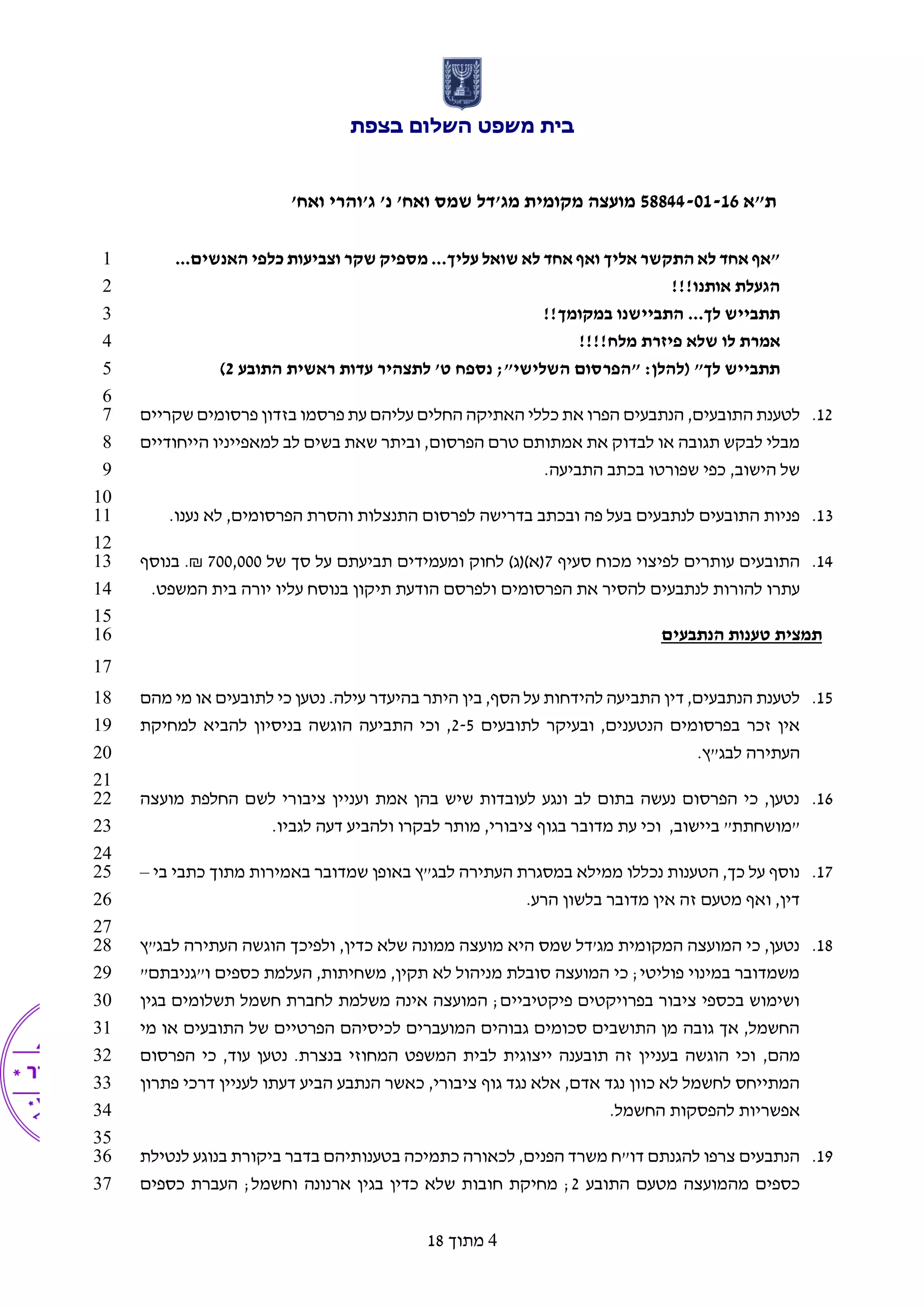 ‫בצפת‬ ‫השלום‬ ‫משפט‬ ‫בית‬
‫ת"א‬58844-01-16'‫ואח‬ ‫ג'והרי‬ '‫נ‬ '‫ואח‬ ‫שמס‬ ‫מג'דל‬ ‫מקומית‬ ‫מועצה‬
4‫מתוך‬18
...‫האנשים‬ ‫כלפי‬ ‫וצביעות‬ ‫שקר‬ ‫מספיק‬ ...‫עליך‬ ‫שואל‬ ‫לא‬ ‫אחד‬ ‫ואף‬ ‫אליך‬ ‫התקשר‬ ‫לא‬ ‫אחד‬ ‫"אף‬1
!!!‫אותנו‬ ‫הגעלת‬2
!!‫במקומך‬ ‫התביישנו‬ ...‫לך‬ ‫תתבייש‬3
!!!!‫מלח‬ ‫פיזרת‬ ‫שלא‬ ‫לו‬ ‫אמרת‬4
‫התובע‬ ‫ראשית‬ ‫עדות‬ ‫לתצהיר‬ '‫ט‬ ‫נספח‬ ;"‫השלישי‬ ‫"הפרסום‬ :‫(להלן‬ "‫לך‬ ‫תתבייש‬2)5
6
12.,‫התובעים‬ ‫לטענת‬‫שקריים‬ ‫פרסומים‬ ‫בזדון‬ ‫פרסמו‬ ‫עת‬ ‫עליהם‬ ‫החלים‬ ‫האתיקה‬ ‫כללי‬ ‫את‬ ‫הפרו‬ ‫הנתבעים‬7
‫הייחודיים‬ ‫למאפייניו‬ ‫לב‬ ‫בשים‬ ‫שאת‬ ‫וביתר‬ ,‫הפרסום‬ ‫טרם‬ ‫אמתותם‬ ‫את‬ ‫לבדוק‬ ‫או‬ ‫תגובה‬ ‫לבקש‬ ‫מבלי‬8
.‫התביעה‬ ‫בכתב‬ ‫שפורטו‬ ‫כפי‬ ,‫הישוב‬ ‫של‬9
10
13.‫הפר‬ ‫והסרת‬ ‫התנצלות‬ ‫לפרסום‬ ‫בדרישה‬ ‫ובכתב‬ ‫פה‬ ‫בעל‬ ‫לנתבעים‬ ‫התובעים‬ ‫פניות‬.‫נענו‬ ‫לא‬ ,‫סומים‬11
12
14.‫ס‬ ‫מכוח‬ ‫לפיצוי‬ ‫עותרים‬ ‫התובעים‬‫עיף‬7‫של‬ ‫סך‬ ‫על‬ ‫תביעתם‬ ‫ומעמידים‬ ‫לחוק‬ )‫(א)(ג‬700,000.₪‫בנוסף‬13
‫הפרסומים‬ ‫את‬ ‫להסיר‬ ‫לנתבעים‬ ‫להורות‬ ‫עתרו‬‫ו‬‫המשפט‬ ‫בית‬ ‫יורה‬ ‫עליו‬ ‫בנוסח‬ ‫תיקון‬ ‫הודעת‬ ‫לפרסם‬.14
15
‫הנתבעים‬ ‫טענות‬ ‫תמצית‬16
17
15.‫בין‬ ,‫הסף‬ ‫על‬ ‫להידחות‬ ‫התביעה‬ ‫דין‬ ,‫הנתבעים‬ ‫לטענת‬‫מהם‬ ‫מי‬ ‫או‬ ‫לתובעים‬ ‫כי‬ ‫נטען‬ .‫עילה‬ ‫בהיעדר‬ ‫היתר‬18
‫לתובעים‬ ‫ובעיקר‬ ,‫הנטענים‬ ‫בפרסומים‬ ‫זכר‬ ‫אין‬2-5‫למחיקת‬ ‫להביא‬ ‫בניסיון‬ ‫הוגשה‬ ‫התביעה‬ ‫וכי‬ ,19
.‫לבג"ץ‬ ‫העתירה‬20
21
16.‫מועצה‬ ‫החלפת‬ ‫לשם‬ ‫ציבורי‬ ‫ועניין‬ ‫אמת‬ ‫בהן‬ ‫שיש‬ ‫לעובדות‬ ‫ונגע‬ ‫לב‬ ‫בתום‬ ‫נעשה‬ ‫הפרסום‬ ‫כי‬ ,‫נטען‬22
‫מדוב‬ ‫עת‬ ‫וכי‬ ,‫ביישוב‬ "‫"מושחתת‬.‫לגביו‬ ‫דעה‬ ‫ולהביע‬ ‫לבקרו‬ ‫מותר‬ ,‫ציבורי‬ ‫בגוף‬ ‫ר‬23
24
17.‫בי‬ ‫כתבי‬ ‫מתוך‬ ‫באמירות‬ ‫שמדובר‬ ‫באופן‬ ‫לבג"ץ‬ ‫העתירה‬ ‫במסגרת‬ ‫ממילא‬ ‫נכללו‬ ‫הטענות‬ ,‫כך‬ ‫על‬ ‫נוסף‬–25
.‫הרע‬ ‫בלשון‬ ‫מדובר‬ ‫אין‬ ‫זה‬ ‫מטעם‬ ‫ואף‬ ,‫דין‬26
27
18.‫לבג"ץ‬ ‫העתירה‬ ‫הוגשה‬ ‫ולפיכך‬ ,‫כדין‬ ‫שלא‬ ‫ממונה‬ ‫מועצה‬ ‫היא‬ ‫שמס‬ ‫מג'דל‬ ‫המקומית‬ ‫המועצה‬ ‫כי‬ ,‫נטען‬28
"‫ו"גניבתם‬ ‫כספים‬ ‫העלמת‬ ,‫משחיתות‬ ,‫תקין‬ ‫לא‬ ‫מניהול‬ ‫סובלת‬ ‫המועצה‬ ‫כי‬ ;‫פוליטי‬ ‫במינוי‬ ‫משמדובר‬29
‫בגין‬ ‫תשלומים‬ ‫חשמל‬ ‫לחברת‬ ‫משלמת‬ ‫אינה‬ ‫המועצה‬ ;‫פיקטיביים‬ ‫בפרויקטים‬ ‫ציבור‬ ‫בכספי‬ ‫ושימוש‬30
‫מי‬ ‫או‬ ‫התובעים‬ ‫של‬ ‫הפרטיים‬ ‫לכיסיהם‬ ‫המועברים‬ ‫גבוהים‬ ‫סכומים‬ ‫התושבים‬ ‫מן‬ ‫גובה‬ ‫אך‬ ,‫החשמל‬31
,‫מהם‬‫הפרסום‬ ‫כי‬ ,‫עוד‬ ‫נטען‬ .‫בנצרת‬ ‫המחוזי‬ ‫המשפט‬ ‫לבית‬ ‫ייצוגית‬ ‫תובענה‬ ‫זה‬ ‫בעניין‬ ‫הוגשה‬ ‫וכי‬32
‫פתרון‬ ‫דרכי‬ ‫לעניין‬ ‫דעתו‬ ‫הביע‬ ‫הנתבע‬ ‫כאשר‬ ,‫ציבורי‬ ‫גוף‬ ‫נגד‬ ‫אלא‬ ,‫אדם‬ ‫נגד‬ ‫כוון‬ ‫לא‬ ‫לחשמל‬ ‫המתייחס‬33
.‫החשמל‬ ‫להפסקות‬ ‫אפשריות‬34
35
19.‫לנטילת‬ ‫בנוגע‬ ‫ביקורת‬ ‫בדבר‬ ‫בטענותיהם‬ ‫כתמיכה‬ ‫לכאורה‬ ,‫הפנים‬ ‫משרד‬ ‫דו"ח‬ ‫להגנתם‬ ‫צרפו‬ ‫הנתבעים‬36
‫התובע‬ ‫מטעם‬ ‫מהמועצה‬ ‫כספים‬2‫כספים‬ ‫העברת‬ ;‫וחשמל‬ ‫ארנונה‬ ‫בגין‬ ‫כדין‬ ‫שלא‬ ‫חובות‬ ‫מחיקת‬ ;37
 
