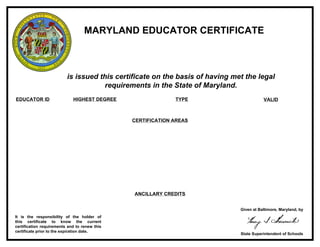 MARYLAND EDUCATOR CERTIFICATE
is issued this certificate on the basis of having met the legal
requirements in the State of Maryland.
EDUCATOR ID HIGHEST DEGREE TYPE VALID
It is the responsibility of the holder of
this certificate to know the current
certification requirements and to renew this
certificate prior to the expiration date.
Given at Baltimore, Maryland, by
State Superintendent of Schools
CERTIFICATION AREAS
ANCILLARY CREDITS
JOAN K. HAGGERTY
0995 Bachelor's Advanced Professional Certificate 1/1/2010 - 12/31/2014
Elementary Education 1-6 & Middle School
Reading 12
Special Education
 