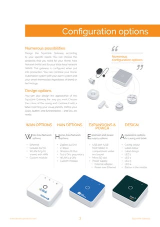3 Squid.link Gatewaywww.develcoproducts.com
Numerous possibilities
Design the Squid.link Gateway according
to your specific needs. You can choose the
protocols that you need for your Home Area
Network (HAN) and for your Wide Area Network
(WAN). The gateway is configured when put
into production. You can combine your Home
Automation system with your alarm system and
your smart thermostats regardsless of brand or
technology.
WAN options HAN options ExpansIONS &
power
Design
Wide Area Network
options:
•	 Ethernet
•	 Cellular 2G/3G
•	 WLAN (b/g/n)
shared with HAN
•	 Custom module
Home Area Network
options:
•	 ZigBee 2.4 GHz
•	 Z-Wave
•	 Wireless M-Bus
•	 Sub 1 GHz proprietary
•	 WLAN 2.4 GHz
•	 Custom module
Expansion and power
supply options:
•	 USB port (USB
host hidden in
compartment under
enclosure)
•	 Micro SD slot
•	 Power supply:
•	 External adapter
•	 Power over Ethernet
Appearance options
for casing and label:
•	 Casing colour
•	 Label colour
•	 Label design
•	 LED 1
•	 LED 2
•	 LED 3
•	 LED 4
•	 Button in the middle
Design options
You can also design the appearance of the
Squid.link Gateway the way you want. Choose
the colour of the casing and combine it with a
label matching your visual identity. Define your
LEDs, button, and functionalities - and you are
ready.
Configuration options
Numerous
configuration options
 