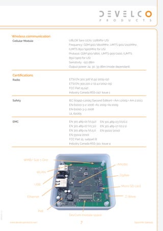 Certifications
Radio ETSI EN 300 328 V1.9.1 (2015-02)
ETSI EN 300 220-2 V2.4.1 (2012-05)
FCC Part 15.247
Industry Canada RSS-247, Issue 1
Safety IEC 60950-1:2005 (Second Edition) + Am 1:2009 + Am 2:2013
EN 61000-3-2: 2006 +A1: 2009 +A2:2009
EN 61000-3-3: 2008
UL 60065
EMC EN 301 489-01 (V1.9.2)
EN 301 489-07 (V1.3.1)
EN 301 489-24 (V1.5.1)
EN 55024 (2010)
FCC Part 15, subpart B
Industry Canada RSS-310, Issue 4
Wireless communication
Cellular Module UBLOX Sara U270, U280(for US)
Frequency: GSM 900/1800MHz, UMTS 900/2100MHz,
(UMTS 850/1900MHz for US)
Protocol: GSM 900/1800, UMTS 900/2100, (UMTS
850/1900 for US)
Sensitivity: -110 dBm
Output power: 24, 30, 33 dBm (mode dependant)
Ethernet
USB
WLAN
WMB/ Sub 1 GHz
i.MX280
ZigBee
Micro SD card
Z-Wave
DevCom module space
PoE
EN 301 489-03 (V1.6.1)
EN 301 489-17 (V2.2.1)
EN 55022 (2010)
7 Squid.link Gatewaywww.develcoproducts.com
Version2.1
 