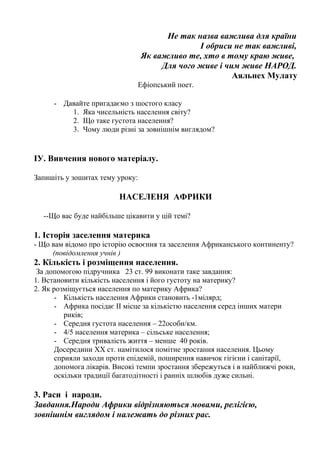 Не так назва важлива для країни
І обриси не так важливі,
Як важливо те, хто в тому краю живе,
Для чого живе і чим живе НАРОД.
Аяльнех Мулату
Ефіопський поет.
- Давайте пригадаємо з шостого класу
1. Яка чисельність населення світу?
2. Що таке густота населення?
3. Чому люди різні за зовнішнім виглядом?
ІУ. Вивчення нового матеріалу.
Запишіть у зошитах тему уроку:
НАСЕЛЕНЯ АФРИКИ
--Що вас буде найбільше цікавити у цій темі?
1. Історія заселення материка
- Що вам відомо про історію освоєння та заселення Африканського континенту?
(повідомлення учнів )
2. Кількість і розміщення населення.
За допомогою підручника 23 ст. 99 виконати таке завдання:
1. Встановити кількість населення і його густоту на материку?
2. Як розміщується населення по материку Африка?
- Кількість населення Африки становить -1мілярд;
- Африка посідає ІІ місце за кількістю населення серед інших матери
риків;
- Середня густота населення – 22особи/км.
- 4/5 населення материка – сільське населення;
- Середня тривалість життя – менше 40 років.
Досередини ХХ ст. намітилося помітне зростання населення. Цьому
сприяли заходи проти епідемій, поширення навичок гігієни і санітарії,
допомога лікарів. Високі темпи зростання збережуться і в найближчі роки,
оскільки традиції багатодітності і ранніх шлюбів дуже сильні.
3. Раси і народи.
Завдання.Народи Африки відрізняються мовами, релігією,
зовнішнім виглядом і належать до різних рас.
 