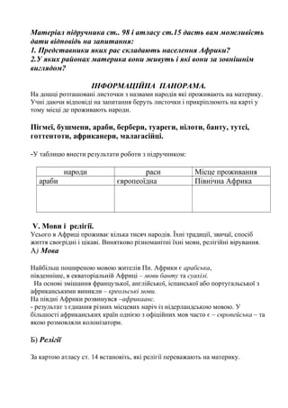 Матеріал підручника ст.. 98 і атласу ст.15 дасть вам можливість
дати відповідь на запитання:
1. Представники яких рас складають населення Африки?
2.У яких районах материка вони живуть і які вони за зовнішнім
виглядом?
ІНФОРМАЦІЙНА ПАНОРАМА.
На дошці розташовані листочки з назвами народів які проживають на материку.
Учні даючи відповіді на запитання беруть листочки і прикріплюють на карті у
тому місці де проживають народи.
Пігмеї, бушмени, араби, бербери, туареги, нілоти, банту, тутсі,
готтентоти, африканери, малагасійці.
-У таблицю внести результати роботи з підручником:
народи раси Місце проживання
араби європеоїдна Північна Африка
V. Мови і релігії.
Усього в Африці проживає кілька тисяч народів. Їхні традиції, звичаї, спосіб
життя своєрідні і цікаві. Винятково різноманітні їхні мови, релігійні вірування.
А) Мова
Найбільш поширеною мовою жителів Пн. Африки є арабська,
південніше, в екваторіальній Африці – мови банту та суахілі.
На основі змішання французької, англійської, іспанської або португальської з
африканськими виникли – креольські мови.
На півдні Африки розвинувся –африкаанс.
- результат з єднання різних місцевих наріч із нідерландською мовою. У
більшості африканських країн однією з офіційних мов часто є – європейська – та
якою розмовляли колонізатори.
Б) Релігії
За картою атласу ст. 14 встановіть, які релігії переважають на материку.
 