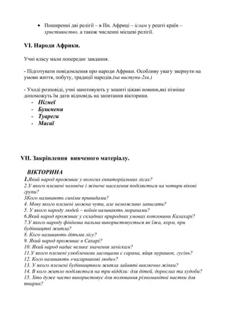 • Поширенні дві релігії – в Пн. Африці – іслам у решті країн –
християнство, а також численні місцеві релігії.
VІ. Народи Африки.
Учні класу мали попереднє завдання.
- Підготувати повідомлення про народи Африки. Особливу увагу звернути на
умови життя, побуту, традиції народів.(на виступи-2хв.)
- Уході розповіді, учні занотовують у зошиті цікаві новини,які пізніше
допоможуть їм дати відповідь на запитання вікторини.
- Пігмеї
- Бушмени
- Туареги
- Масаї
VІІ. Закріплення вивченого матеріалу.
ВІКТОРИНА
1.Який народ проживає у вологих екваторіальних лісах?
2.У якого племені чоловіче і жіноче населення поділяється на чотири вікові
групи?
3Кого називають синіми привидами?
4. Мову якого племені можна чути, але неможливо записати?
5. У якого народу людей – воїнів називають моранами?
6.Який народ проживає у складних природних умовах котловини Калахарі?
7.У якого народу фінікова пальма використовується як їжа, корм, при
будівництві житла?
8. Кого називають дітьми лісу?
9. Який народ проживає в Сахарі?
10. Який народ надає велике значення зачіскам?
11.У якого племені улюбленими ласощами є сарана, яйця мурашок, гусінь?
12. Кого називають «чагарникові люди»?
13. У якого племені будівництвом житла зайняті виключно жінки?
14. В кого житло поділяється на три відділи: для дітей, дорослих та худоби?
15. Хто дуже часто використовує для полювання різноманітні пастки для
тварин?
 