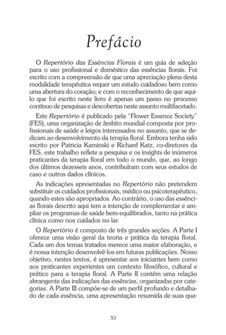 Prefácio
O Repertório das Essências Florais é um guia de seleção
para o uso profissional e doméstico das essências florais. Foi
escrito com a compreensão de que uma apreciação plena desta
modalidade terapêutica requer um estudo cuidadoso bem como
uma abertura do coração; e com o reconhecimento de que aqui-
lo que foi escrito neste livro é apenas um passo no processo
contínuo de pesquisas e descobertas neste assunto multifacetado.
Este Repertório é publicado pela “Flower Essence Society”
(FES), uma organização de âmbito mundial composta por pro-
fissionais de saúde e leigos interessados no assunto, que se de-
dicam ao desenvolvimento da terapia floral. Embora tenha sido
escrito por Patricia Kaminski e Richard Katz, co-diretores da
FES, este trabalho reflete a pesquisa e os insights de inúmeros
praticantes da terapia floral em todo o mundo, que, ao longo
dos últimos dezesseis anos, contribuíram com seus estudos de
caso e outros dados clínicos.
As indicações apresentadas no Repertório não pretendem
substituir os cuidados profissionais, médico ou psicoterapêutico,
quando estes são apropriados. Ao contrário, o uso das essênci-
as florais descrito aqui tem a intenção de complementar e am-
pliar os programas de saúde bem-equilibrados, tanto na prática
clínica como nos cuidados no lar.
O Repertório é composto de três grandes seções. A Parte I
oferece uma visão geral da teoria e prática da terapia floral.
Cada um dos temas tratados merece uma maior elaboração, e
é nossa intenção desenvolvê-los em futuras publicações. Nosso
objetivo, nestes textos, é apresentar aos iniciantes bem como
aos praticantes experientes um contexto filosófico, cultural e
prático para a terapia floral. A Parte II contém uma relação
abrangente das indicações das essências, organizadas por cate-
gorias. A Parte III compõe-se de um perfil profundo e detalha-
do de cada essência, uma apresentação resumida de suas qua-
XI
Introdução.pmd 25/3/2009, 11:3211
 