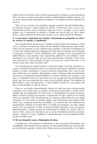 O que é a Terapia Floral?
89
Poderá haver um interesse mais profundo pelas questões ecológicas e pela proteção da
Terra. Às vezes as pessoas que estão usando as essências florais chegam mesmo a ter
um ativo interesse pelo aprendizado da botânica e do hábitat das flores utilizadas em
sua cura.
Além de nos conectar com específicas energias curadoras de determinadas flores,
as essências evocam o manto curador de Natura, da Natureza como um ser vivo.
Vivenciaremos então como a Natureza pode nos nutrir e proteger, e como nossa
própria cura é inseparável do respeito e cuidado que temos pelo ser Terra. Desse
modo, a alma individual encontra uma conexão com a alma mundial da Natureza.
4. A percepção consciente da vocação, relacionada ao propósito na vida e
ao serviço no mundo, é clarificada.
Uma questão básica da alma que é tratada na terapia floral diz respeito ao modo
como as pessoas se expressam através de seu trabalho. Muitas pessoas estão insatis-
feitas com seu emprego ou com a falta de uma ocupação. A primeira conseqüência de
se tratar esta questão talvez seja simplesmente fazer aflorar perguntas mais profundas
à percepção consciente: “Estou trabalhando neste emprego só por necessidade de
sobrevivência ou para atender outras expectativas minhas? O meu trabalho é verda-
deiramente uma vocação, algo que me sinto interiormente chamado a fazer como
uma expressão do meu propósito de vida e do servir aos outros? Será que eu sei
mesmo o que quero fazer da minha vida?”
Com freqüência esse questionamento é reprimido devido à dor das prováveis res-
postas. A terapia floral pode nos levar a um honesto auto-exame, tratando de maneira
realista as nossas capacidades e recursos interiores inexplorados, bem como as pai-
xões e ideais que nos impelem. Aprendemos a fazer a distinção entre as expectativas
dos outros e as exigências da personalidade por sucesso material, por um lado, e, por
outro, o verdadeiro anseio da nossa alma por uma vocação que seja autenticamente
nossa, que seja uma expressão dos nossos mais profundos desejos. Nas palavras de
David Whyte, poeta contemporâneo, “A alma prefere fracassar em sua própria vida
que ser bem-sucedida na vida de outrem.”
Pode ser um desafio desencorajador traduzir em ação essa nova autopercepção
consciente num mundo onde as coerções econômicas tornam difícil a escolha de um
trabalho que seja significativo. De todo modo, é extraordinário ver quantas oportuni-
dades se abrem à pessoa que assumiu o compromisso de agir a partir de seu sentido
interior de propósito. Quer transformando seu emprego atual através de uma atitude
renovada e de um ímpeto de energia criativa, quer descobrindo uma situação total-
mente nova, mudanças profundas no trabalho e na carreira são com freqüência um
extraordinário resultado da terapia floral. À medida que alcançam um maior alinha-
mento com seu propósito na vida, as pessoas também percebem como seu próprio
desenvolvimento e destino pessoal são inseparáveis do destino do mundo. Elas tor-
nam-se então capazes de reconhecer que a correta subsistência envolve necessaria-
mente o serviço ao mundo, facilitando o desenvolvimento da alma individual dentro
da alma mundial maior.
5. Há um despertar para a linguagem da alma.
À medida que a vida anímica é despertada e a vida emocional harmonizada, uma
sensibilidade mais elevada torna-se possível. A terapia floral facilita uma maior percep-
ção da dimensão sagrada e sutil da vida. Muitas pessoas são inspiradas a criar beleza
Parte1.pmd 25/3/2009, 11:2489
 