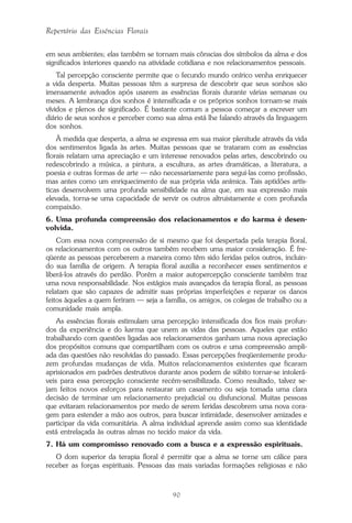 90
Repertório das Essências Florais
em seus ambientes; elas também se tornam mais cônscias dos símbolos da alma e dos
significados interiores quando na atividade cotidiana e nos relacionamentos pessoais.
Tal percepção consciente permite que o fecundo mundo onírico venha enriquecer
a vida desperta. Muitas pessoas têm a surpresa de descobrir que seus sonhos são
imensamente avivados após usarem as essências florais durante várias semanas ou
meses. A lembrança dos sonhos é intensificada e os próprios sonhos tornam-se mais
vívidos e plenos de significado. É bastante comum a pessoa começar a escrever um
diário de seus sonhos e perceber como sua alma está lhe falando através da linguagem
dos sonhos.
À medida que desperta, a alma se expressa em sua maior plenitude através da vida
dos sentimentos ligada às artes. Muitas pessoas que se trataram com as essências
florais relatam uma apreciação e um interesse renovados pelas artes, descobrindo ou
redescobrindo a música, a pintura, a escultura, as artes dramáticas, a literatura, a
poesia e outras formas de arte — não necessariamente para segui-las como profissão,
mas antes como um enriquecimento de sua própria vida anímica. Tais aptidões artís-
ticas desenvolvem uma profunda sensibilidade na alma que, em sua expressão mais
elevada, torna-se uma capacidade de servir os outros altruistamente e com profunda
compaixão.
6. Uma profunda compreensão dos relacionamentos e do karma é desen-
volvida.
Com essa nova compreensão de si mesmo que foi despertada pela terapia floral,
os relacionamentos com os outros também recebem uma maior consideração. É fre-
qüente as pessoas perceberem a maneira como têm sido feridas pelos outros, incluin-
do sua família de origem. A terapia floral auxilia a reconhecer esses sentimentos e
liberá-los através do perdão. Porém a maior autopercepção consciente também traz
uma nova responsabilidade. Nos estágios mais avançados da terapia floral, as pessoas
relatam que são capazes de admitir suas próprias imperfeições e reparar os danos
feitos àqueles a quem feriram — seja a família, os amigos, os colegas de trabalho ou a
comunidade mais ampla.
As essências florais estimulam uma percepção intensificada dos fios mais profun-
dos da experiência e do karma que unem as vidas das pessoas. Aqueles que estão
trabalhando com questões ligadas aos relacionamentos ganham uma nova apreciação
dos propósitos comuns que compartilham com os outros e uma compreensão ampli-
ada das questões não resolvidas do passado. Essas percepções freqüentemente produ-
zem profundas mudanças de vida. Muitos relacionamentos existentes que ficaram
aprisionados em padrões destrutivos durante anos podem de súbito tornar-se intolerá-
veis para essa percepção consciente recém-sensibilizada. Como resultado, talvez se-
jam feitos novos esforços para restaurar um casamento ou seja tomada uma clara
decisão de terminar um relacionamento prejudicial ou disfuncional. Muitas pessoas
que evitaram relacionamentos por medo de serem feridas descobrem uma nova cora-
gem para estender a mão aos outros, para buscar intimidade, desenvolver amizades e
participar da vida comunitária. A alma individual aprende assim como sua identidade
está entrelaçada às outras almas no tecido maior da vida.
7. Há um compromisso renovado com a busca e a expressão espirituais.
O dom superior da terapia floral é permitir que a alma se torne um cálice para
receber as forças espirituais. Pessoas das mais variadas formações religiosas e não
Parte1.pmd 25/3/2009, 11:2490
 