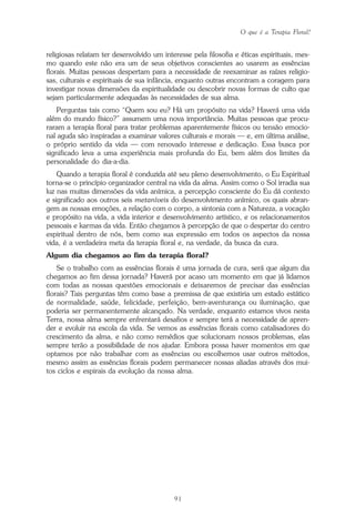 O que é a Terapia Floral?
91
religiosas relatam ter desenvolvido um interesse pela filosofia e éticas espirituais, mes-
mo quando este não era um de seus objetivos conscientes ao usarem as essências
florais. Muitas pessoas despertam para a necessidade de reexaminar as raízes religio-
sas, culturais e espirituais de sua infância, enquanto outras encontram a coragem para
investigar novas dimensões da espiritualidade ou descobrir novas formas de culto que
sejam particularmente adequadas às necessidades de sua alma.
Perguntas tais como “Quem sou eu? Há um propósito na vida? Haverá uma vida
além do mundo físico?” assumem uma nova importância. Muitas pessoas que procu-
raram a terapia floral para tratar problemas aparentemente físicos ou tensão emocio-
nal aguda são inspiradas a examinar valores culturais e morais — e, em última análise,
o próprio sentido da vida — com renovado interesse e dedicação. Essa busca por
significado leva a uma experiência mais profunda do Eu, bem além dos limites da
personalidade do dia-a-dia.
Quando a terapia floral é conduzida até seu pleno desenvolvimento, o Eu Espiritual
torna-se o princípio organizador central na vida da alma. Assim como o Sol irradia sua
luz nas muitas dimensões da vida anímica, a percepção consciente do Eu dá contexto
e significado aos outros seis metaníveis do desenvolvimento anímico, os quais abran-
gem as nossas emoções, a relação com o corpo, a sintonia com a Natureza, a vocação
e propósito na vida, a vida interior e desenvolvimento artístico, e os relacionamentos
pessoais e karmas da vida. Então chegamos à percepção de que o despertar do centro
espiritual dentro de nós, bem como sua expressão em todos os aspectos da nossa
vida, é a verdadeira meta da terapia floral e, na verdade, da busca da cura.
Algum dia chegamos ao fim da terapia floral?
Se o trabalho com as essências florais é uma jornada de cura, será que algum dia
chegamos ao fim dessa jornada? Haverá por acaso um momento em que já lidamos
com todas as nossas questões emocionais e deixaremos de precisar das essências
florais? Tais perguntas têm como base a premissa de que existiria um estado estático
de normalidade, saúde, felicidade, perfeição, bem-aventurança ou iluminação, que
poderia ser permanentemente alcançado. Na verdade, enquanto estamos vivos nesta
Terra, nossa alma sempre enfrentará desafios e sempre terá a necessidade de apren-
der e evoluir na escola da vida. Se vemos as essências florais como catalisadores do
crescimento da alma, e não como remédios que solucionam nossos problemas, elas
sempre terão a possibilidade de nos ajudar. Embora possa haver momentos em que
optamos por não trabalhar com as essências ou escolhemos usar outros métodos,
mesmo assim as essências florais podem permanecer nossas aliadas através dos mui-
tos ciclos e espirais da evolução da nossa alma.
Parte1.pmd 25/3/2009, 11:2491
 