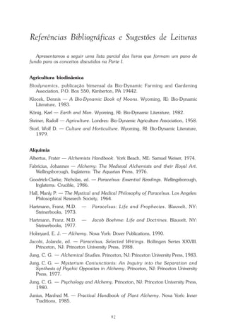 92
Repertório das Essências Florais
Referências Bibliográficas e Sugestões de Leituras
Apresentamos a seguir uma lista parcial dos livros que formam um pano de
fundo para os conceitos discutidos na Parte I.
Agricultura biodinâmica
Biodynamics, publicação bimensal da Bio-Dynamic Farming and Gardening
Association, P.O. Box 550, Kimberton, PA 19442.
Klocek, Dennis — A Bio-Dynamic Book of Moons. Wyoming, RI: Bio-Dynamic
Literature, 1983.
König, Karl — Earth and Man. Wyoming, RI: Bio-Dynamic Literature, 1982.
Steiner, Rudolf — Agriculture. Londres: Bio-Dynamic Agriculture Association, 1958.
Storl, Wolf D. — Culture and Horticulture. Wyoming, RI: Bio-Dynamic Literature,
1979.
Alquimia
Albertus, Frater — Alchemists Handbook. York Beach, ME: Samuel Weiser, 1974.
Fabricius, Johannes — Alchemy: The Medieval Alchemists and their Royal Art.
Wellingsborough, Inglaterra: The Aquarian Press, 1976.
Goodrick-Clarke, Nicholas, ed. — Paracelsus: Essential Readings. Wellingsborough,
Inglaterra: Crucible, 1986.
Hall, Manly P. — The Mystical and Medical Philosophy of Paracelsus. Los Angeles:
Philosophical Research Society, 1964.
Hartmann, Franz, M.D. — Paracelsus: Life and Prophecies. Blauvelt, NY:
Steinerbooks, 1973.
Hartmann, Franz, M.D. — Jacob Boehme: Life and Doctrines. Blauvelt, NY:
Steinerbooks, 1977.
Holmyard, E. J. — Alchemy. Nova York: Dover Publications, 1990.
Jacobi, Jolande, ed. — Paracelsus, Selected Writings. Bollingen Series XXVIII.
Princeton, NJ: Princeton University Press, 1988.
Jung, C. G. — Alchemical Studies. Princeton, NJ: Princeton University Press, 1983.
Jung, C. G. — Mysterium Coniunctionis: An Inquiry into the Separation and
Synthesis of Psychic Opposites in Alchemy. Princeton, NJ: Princeton University
Press, 1977.
Jung, C. G. — Psychology and Alchemy. Princeton, NJ: Princeton University Press,
1980.
Junius, Manfred M. — Practical Handbook of Plant Alchemy. Nova York: Inner
Traditions, 1985.
Parte1.pmd 25/3/2009, 11:2492
 