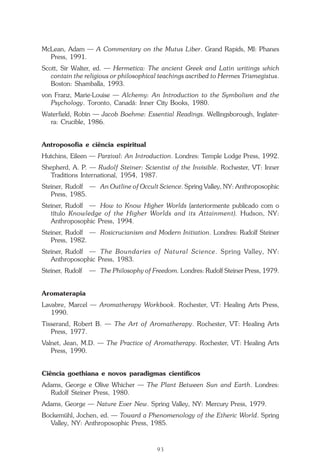 O que é a Terapia Floral?
93
McLean, Adam — A Commentary on the Mutus Liber. Grand Rapids, MI: Phanes
Press, 1991.
Scott, Sir Walter, ed. — Hermetica: The ancient Greek and Latin writings which
contain the religious or philosophical teachings ascribed to Hermes Trismegistus.
Boston: Shamballa, 1993.
von Franz, Marie-Louise — Alchemy: An Introduction to the Symbolism and the
Psychology. Toronto, Canadá: Inner City Books, 1980.
Waterfield, Robin — Jacob Boehme: Essential Readings. Wellingsborough, Inglater-
ra: Crucible, 1986.
Antroposofia e ciência espiritual
Hutchins, Eileen — Parzival: An Introduction. Londres: Temple Lodge Press, 1992.
Shepherd, A. P. — Rudolf Steiner: Scientist of the Invisible. Rochester, VT: Inner
Traditions International, 1954, 1987.
Steiner, Rudolf — An Outline of Occult Science. Spring Valley, NY: Anthroposophic
Press, 1985.
Steiner, Rudolf — How to Know Higher Worlds (anteriormente publicado com o
título Knowledge of the Higher Worlds and its Attainment). Hudson, NY:
Anthroposophic Press, 1994.
Steiner, Rudolf — Rosicrucianism and Modern Initiation. Londres: Rudolf Steiner
Press, 1982.
Steiner, Rudolf — The Boundaries of Natural Science. Spring Valley, NY:
Anthroposophic Press, 1983.
Steiner, Rudolf — The Philosophy of Freedom. Londres: Rudolf Steiner Press, 1979.
Aromaterapia
Lavabre, Marcel — Aromatherapy Workbook. Rochester, VT: Healing Arts Press,
1990.
Tisserand, Robert B. — The Art of Aromatherapy. Rochester, VT: Healing Arts
Press, 1977.
Valnet, Jean, M.D. — The Practice of Aromatherapy. Rochester, VT: Healing Arts
Press, 1990.
Ciência goethiana e novos paradigmas científicos
Adams, George e Olive Whicher — The Plant Between Sun and Earth. Londres:
Rudolf Steiner Press, 1980.
Adams, George — Nature Ever New. Spring Valley, NY: Mercury Press, 1979.
Bockemühl, Jochen, ed. — Toward a Phenomenology of the Etheric World. Spring
Valley, NY: Anthroposophic Press, 1985.
Parte1.pmd 25/3/2009, 11:2493
 