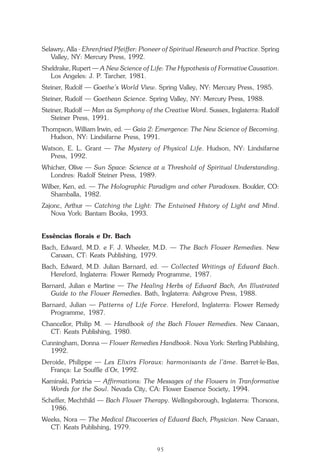 O que é a Terapia Floral?
95
Selawry, Alla - Ehrenfried Pfeiffer: Pioneer of Spiritual Research and Practice. Spring
Valley, NY: Mercury Press, 1992.
Sheldrake, Rupert — A New Science of Life: The Hypothesis of Formative Causation.
Los Angeles: J. P. Tarcher, 1981.
Steiner, Rudolf — Goethe’s World View. Spring Valley, NY: Mercury Press, 1985.
Steiner, Rudolf — Goethean Science. Spring Valley, NY: Mercury Press, 1988.
Steiner, Rudolf — Man as Symphony of the Creative Word. Sussex, Inglaterra: Rudolf
Steiner Press, 1991.
Thompson, William Irwin, ed. — Gaia 2: Emergence: The New Science of Becoming.
Hudson, NY: Lindsifarne Press, 1991.
Watson, E. L. Grant — The Mystery of Physical Life. Hudson, NY: Lindsifarne
Press, 1992.
Whicher, Olive — Sun Space: Science at a Threshold of Spiritual Understanding.
Londres: Rudolf Steiner Press, 1989.
Wilber, Ken, ed. — The Holographic Paradigm and other Paradoxes. Boulder, CO:
Shamballa, 1982.
Zajonc, Arthur — Catching the Light: The Entwined History of Light and Mind.
Nova York: Bantam Books, 1993.
Essências florais e Dr. Bach
Bach, Edward, M.D. e F. J. Wheeler, M.D. — The Bach Flower Remedies. New
Canaan, CT: Keats Publishing, 1979.
Bach, Edward, M.D. Julian Barnard, ed. — Collected Writings of Edward Bach.
Hereford, Inglaterra: Flower Remedy Programme, 1987.
Barnard, Julian e Martine — The Healing Herbs of Edward Bach, An Illustrated
Guide to the Flower Remedies. Bath, Inglaterra: Ashgrove Press, 1988.
Barnard, Julian — Patterns of Life Force. Hereford, Inglaterra: Flower Remedy
Programme, 1987.
Chancellor, Philip M. — Handbook of the Bach Flower Remedies. New Canaan,
CT: Keats Publishing, 1980.
Cunningham, Donna — Flower Remedies Handbook. Nova York: Sterling Publishing,
1992.
Deroide, Philippe — Les Elixirs Floraux: harmonisants de l’âme. Barret-le-Bas,
França: Le Souffle d’Or, 1992.
Kaminski, Patricia — Affirmations: The Messages of the Flowers in Tranformative
Words for the Soul. Nevada City, CA: Flower Essence Society, 1994.
Scheffer, Mechthild — Bach Flower Therapy. Wellingsborough, Inglaterra: Thorsons,
1986.
Weeks, Nora — The Medical Discoveries of Edward Bach, Physician. New Canaan,
CT: Keats Publishing, 1979.
Parte1.pmd 25/3/2009, 11:2495
 