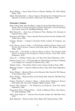 96
Repertório das Essências Florais
Wood, Matthew — Seven Herbs: Plants as Teachers. Berkeley, CA: North Atlantic
Books, 1987.
Wright, Machaelle Small — Flower Essences: Reordering Our Understanding and
Approach to Illness and Health. Jeffersonton, VA: Perelandra, 1988.
Fitoterapia e botânica
Bailey, Liberty Hyde, Ethel Zoe Bailey e equipe do Liberty Hyde Bailey Hortorium —
Hortus Third: A Concise Dictionary of Plants Cultivated in the United States
and Canada. Nova York: MacMillan Publishing, 1976.
Balls, Edward K. — Early Uses of California Plants. Berkeley, CA: University of
California Press, 1962.
Baumgardt, John Philip — How to Identify Flowering Plant Families. Portland, OR:
Timber Press, 1991.
Culpeper, Nicholas — Culpeper’s Complete Herbal. Londres: W. Foulsham, sem
data.
Foster, Steven e James A. Duke — A Field Guide to Medicinal Plants: Eastern and
Central North America. Peterson Field Guide Series #40. Boston: Houghton
Mifflin, 1990.
Gerard, John — The Herbal, or General History of Plants: The Complete 1633
Edition as Revised and Enlarged by Thomas Johnson. Nova York: Dover
Publications, 1975.
Grieve, M. — A Modern Herbal, vols. I e II. Nova York: Dover Publications, 1971.
Hickman, James C., ed. — The Jepson Manual: Higher Plants of California. Berkeley
e Los Angeles, CA: University of California Press, 1993.
Hoffman, David — The Holistic Herbal. Forres, Escócia: Findhorn Press, 1986.
Millspaugh, Charles — American Medicinal Plants. Nova York: Dover Publications,
1974.
Moore, Michael — Medicinal Plants of the Mountain West. Santa Fé, NM: Museum
of New Mexico Press, 1979.
Moore, Michael — Medicinal Plants of the Pacific West. Santa Fé, NM: Red Crane
Books, 1993.
Niehaus, Theodore F. e Charles L. Ripper — Pacific States Wildflowers. Peterson
Field Guides #22. Nova York: Houghton Mifflin Company, 1976.
Parsons, Mary Elizabeth — The Wildflowers of California. Nova York: Dover
Publications, 1966.
Schauenberg, Paul e Ferdinand Paris — Guide to Medicinal Plants. New Canaan,
CT: Keats Publishing, 1990.
Smith, James Payne Jr. — Vascular Plant Families. Eureka, CA: Mad River Press,
1977.
Stark, Raymond — Guide to Indian Herbs. Blaine, WA: Hancock House, 1981.
Parte1.pmd 25/3/2009, 11:2496
 