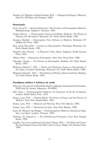 O que é a Terapia Floral?
97
Strehlow, Dr. Wighard e Gottfried Hertzka, M.D. — Hildegard de Bingen’s Medicine.
Santa Fé, NM: Bear and Company, 1988.
Homeopatia
Cook, Trevor M. — Samuel Hahnemann: The Founder of Homoeopathic Medicine.
Wellingsborough, Inglaterra: Thorsons, 1981.
Coulter, Harris L. — Homoeopathic Science and Modern Medicine: The Physics of
Healing with Microdoses. Richmond, CA: North Atlantic Books, 1981.
Danciger, Elizabeth — Homeopathy: From Alchemy to Medicine. Rochester, VT:
Healing Arts Press, 1988.
Kent, James Tyler, M.D. — Lectures on Homoeopathic Philosophy. Richmond, CA:
North Atlantic Books, 1981.
Shepherd, Dra. Dorothy — A Physician’s Posy. Devon, Inglaterra: Health Sciences
Press, 1969.
Ullman, Dana — Discovering Homeopathy. Nova York: Grove Press, 1980.
Vithoulkas, George — The Science of Homeopathy. Berkeley, CA: North Atlantic
Books, 1993.
Whitmont, Edward C., M.D. — Psyche and Substance: Essays on Homeopathy in
the Light of Jungian Psychology. Richmond, CA: North Atlantic Books, 1980.
Whitmont, Edward C., M.D. — The Alchemy of Healing: Psyche and Soma. Berkeley,
CA: North Atlantic Books, 1993.
Paradigmas médicos e holísticos da saúde
Advances: The Journal of Mind-Body Health, publicação trimestral do Fetzer Institute,
9292 West KL Avenue, Kalamazoo, MI 49009.
Bott, Victor — Anthroposophical Medicine, An Extension of the Art of Healing.
Londres: Rudolf Steiner Press, 1972.
Dossey, Larry, M.D. — Healing Words: The Power of Prayer and the Practice of
Medicine. Nova York: HarperCollins, 1991.
Dossey, Larry, M.D. — Medicine and Meaning. Nova York: Bantam, 1992.
Dossey, Larry, M.D. — Recovering the Soul. Nova York: Bantam, 1989.
Evans, Dr. Michael e Iain Rodger — Anthroposophical Medicine: Healing for Body,
Soul, and Spirit. Londres: Thorsons, 1992.
Friedman, Dr. Howard S. — The Self-Healing Personality. Nova York: Penguin
Books, 1992.
Laughlin, Tom com a colaboração de James P. Moran, M.D. — The Mind and Cancer:
Six Psychological Factors that May Lead to Cancer. Malibu, CA: Panarion Press,
1990.
Parte1.pmd 25/3/2009, 11:2497
 