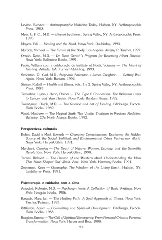 98
Repertório das Essências Florais
Leviton, Richard — Anthroposophic Medicine Today. Hudson, NY: Anthroposophic
Press, 1988.
Mees, L. F. C., M.D. — Blessed by Illness. Spring Valley, NY: Anthroposophic Press,
1990.
Moyers, Bill — Healing and the Mind. Nova York: Doubleday, 1993.
Murphy, Michael — The Future of the Body. Los Angeles: Jeremy P. Tarcher, 1992.
Ornish, Dean, M.D. — Dr. Dean Ornish’s Program for Reversing Heart Disease.
Nova York: Ballentine Books, 1991.
Poole, William com a colaboração do Institute of Noetic Sciences — The Heart of
Healing. Atlanta, GA: Turner Publishing, 1993.
Simonton, O. Carl, M.D., Stephanie Simonton e James Creighton — Getting Well
Again. Nova York: Bantam, 1992.
Steiner, Rudolf — Health and Illness, vols. 1 e 2. Spring Valley, NY: Anthroposophic
Press, 1983.
Temoshok, Lydia e Henry Dreher — The Type C Connection: The Behavior Links
to Cancer and Your Health. Nova York: Random House, 1992.
Twentyman, Ralph, M.D. — The Science and Art of Healing. Edinburgo, Escócia:
Floris Books. 1989.
Wood, Matthew — The Magical Staff: The Vitalist Tradition in Western Medicine.
Berkeley, CA: North Atlantic Books, 1992.
Perspectivas culturais
Bohm, David e Mark Edwards — Changing Consciousness: Exploring the Hidden
Source of the Social, Political, and Environmental Crises Facing our World.
Nova York: HarperCollins, 1991.
Merchant, Carolyn — The Death of Nature: Women, Ecology, and the Scientific
Revolution. Nova York: HarperCollins, 1990.
Tarnas, Richard — The Passion of the Western Mind: Understanding the Ideas
That Have Shaped Our World View. Nova York: Harmony Books, 1991.
Zoeteman, Kees — Gaiasophy: The Wisdom of the Living Earth. Hudson, NY:
Lindsifarne Press, 1991.
Psicoterapia e cuidados com a alma
Assagioli, Roberto, M.D. — Psychosynthesis: A Collection of Basic Writings. Nova
York: Penguin Books, 1986.
Barasch, Marc Ian — The Healing Path: A Soul Approach to Illness. Nova York:
Tarcher/Putnam, 1993.
Bittleston, Adam — Counselling and Spiritual Development. Edinburgo, Escócia:
Floris Books, 1988.
Bragdon, Emma — The Call of Spiritual Emergency: From Personal Crisis to Personal
Transformation. Nova York: Harper and Row, 1990.
Parte1.pmd 25/3/2009, 11:2498
 