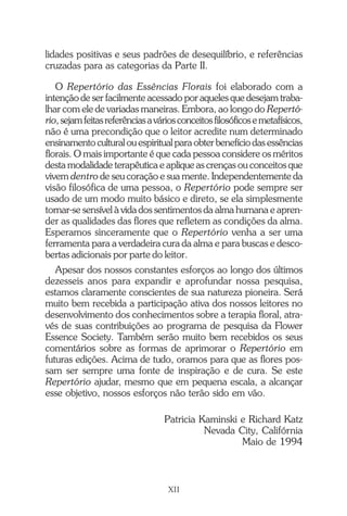 lidades positivas e seus padrões de desequilíbrio, e referências
cruzadas para as categorias da Parte II.
O Repertório das Essências Florais foi elaborado com a
intenção de ser facilmente acessado por aqueles que desejam traba-
lhar com ele de variadas maneiras. Embora, ao longo do Repertó-
rio,sejamfeitasreferênciasaváriosconceitosfilosóficosemetafísicos,
não é uma precondição que o leitor acredite num determinado
ensinamento cultural ou espiritual para obter benefício das essências
florais. O mais importante é que cada pessoa considere os méritos
desta modalidade terapêutica e aplique as crenças ou conceitos que
vivem dentro de seu coração e sua mente. Independentemente da
visão filosófica de uma pessoa, o Repertório pode sempre ser
usado de um modo muito básico e direto, se ela simplesmente
tornar-se sensível à vida dos sentimentos da alma humana e apren-
der as qualidades das flores que refletem as condições da alma.
Esperamos sinceramente que o Repertório venha a ser uma
ferramenta para a verdadeira cura da alma e para buscas e desco-
bertas adicionais por parte do leitor.
Apesar dos nossos constantes esforços ao longo dos últimos
dezesseis anos para expandir e aprofundar nossa pesquisa,
estamos claramente conscientes de sua natureza pioneira. Será
muito bem recebida a participação ativa dos nossos leitores no
desenvolvimento dos conhecimentos sobre a terapia floral, atra-
vés de suas contribuições ao programa de pesquisa da Flower
Essence Society. Também serão muito bem recebidos os seus
comentários sobre as formas de aprimorar o Repertório em
futuras edições. Acima de tudo, oramos para que as flores pos-
sam ser sempre uma fonte de inspiração e de cura. Se este
Repertório ajudar, mesmo que em pequena escala, a alcançar
esse objetivo, nossos esforços não terão sido em vão.
Patricia Kaminski e Richard Katz
Nevada City, Califórnia
Maio de 1994
XII
Introdução.pmd 25/3/2009, 11:3212
 