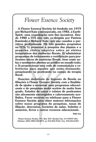 100
Repertório das Essências Florais
Flower Essence Society
A Flower Essence Society foi fundada em 1979
por Richard Katz e incorporada, em 1982, à Earth-
Spirit, uma organização sem fins lucrativos. Des-
de 1980 a FES tem sido co-dirigida por Patricia
Kaminski e Richard Katz, que são casados e par-
ceiros profissionais. Há três grandes propósitos
na FES: 1) promover a pesquisa das plantas e a
pesquisa clínica empírica sobre os efeitos
terapêuticos das essências florais; 2) administrar
programas de treinamento e certificação para pra-
ticantes ativos de essências florais, bem como au-
las e seminários abertos ao público no mundo todo;
e 3) proporcionar uma rede de comunicação e re-
ferências para aqueles que estão ensinando,
pesquisando ou praticando no campo da terapia
floral.
Doações dedutíveis do Imposto de Renda ou
filiações à Flower Essence Society com a finalida-
de de ajudar a sustentar seus programas educaci-
onais e de pesquisas serão aceitos de muito bom
grado. Estudos de casos e relatos de praticantes
são ativamente encorajados e calorosamente aco-
lhidos. Favor escrever ou telefonar para a Flower
Essence Society para obter maiores informações
sobre nosso programa de pesquisas, taxas de
filiação, descontos, horários de aulas, boletins e
anúncios, livros e outros recursos educacionais.
Wild Iris
Flower Essence Society, P.O. Box 459, Nevada City, CA 95959 USA.
Telefone: (001) 800-548-0075 ou 916-265-9163; Fax: 916-265-6467
Parte1.pmd 25/3/2009, 11:24100
 