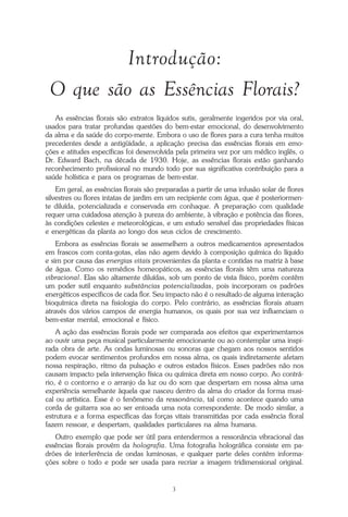 O que é a Terapia Floral?
3
Introdução:
O que são as Essências Florais?
As essências florais são extratos líquidos sutis, geralmente ingeridos por via oral,
usados para tratar profundas questões do bem-estar emocional, do desenvolvimento
da alma e da saúde do corpo-mente. Embora o uso de flores para a cura tenha muitos
precedentes desde a antigüidade, a aplicação precisa das essências florais em emo-
ções e atitudes específicas foi desenvolvida pela primeira vez por um médico inglês, o
Dr. Edward Bach, na década de 1930. Hoje, as essências florais estão ganhando
reconhecimento profissional no mundo todo por sua significativa contribuição para a
saúde holística e para os programas de bem-estar.
Em geral, as essências florais são preparadas a partir de uma infusão solar de flores
silvestres ou flores intatas de jardim em um recipiente com água, que é posteriormen-
te diluída, potencializada e conservada em conhaque. A preparação com qualidade
requer uma cuidadosa atenção à pureza do ambiente, à vibração e potência das flores,
às condições celestes e meteorológicas, e um estudo sensível das propriedades físicas
e energéticas da planta ao longo dos seus ciclos de crescimento.
Embora as essências florais se assemelhem a outros medicamentos apresentados
em frascos com conta-gotas, elas não agem devido à composição química do líquido
e sim por causa das energias vitais provenientes da planta e contidas na matriz à base
de água. Como os remédios homeopáticos, as essências florais têm uma natureza
vibracional. Elas são altamente diluídas, sob um ponto de vista físico, porém contêm
um poder sutil enquanto substâncias potencializadas, pois incorporam os padrões
energéticos específicos de cada flor. Seu impacto não é o resultado de alguma interação
bioquímica direta na fisiologia do corpo. Pelo contrário, as essências florais atuam
através dos vários campos de energia humanos, os quais por sua vez influenciam o
bem-estar mental, emocional e físico.
A ação das essências florais pode ser comparada aos efeitos que experimentamos
ao ouvir uma peça musical particularmente emocionante ou ao contemplar uma inspi-
rada obra de arte. As ondas luminosas ou sonoras que chegam aos nossos sentidos
podem evocar sentimentos profundos em nossa alma, os quais indiretamente afetam
nossa respiração, ritmo da pulsação e outros estados físicos. Esses padrões não nos
causam impacto pela intervenção física ou química direta em nosso corpo. Ao contrá-
rio, é o contorno e o arranjo da luz ou do som que despertam em nossa alma uma
experiência semelhante àquela que nasceu dentro da alma do criador da forma musi-
cal ou artística. Esse é o fenômeno da ressonância, tal como acontece quando uma
corda de guitarra soa ao ser entoada uma nota correspondente. De modo similar, a
estrutura e a forma específicas das forças vitais transmitidas por cada essência floral
fazem ressoar, e despertam, qualidades particulares na alma humana.
Outro exemplo que pode ser útil para entendermos a ressonância vibracional das
essências florais provém da holografia. Uma fotografia holográfica consiste em pa-
drões de interferência de ondas luminosas, e qualquer parte deles contém informa-
ções sobre o todo e pode ser usada para recriar a imagem tridimensional original.
Parte1.pmd 25/3/2009, 11:243
 