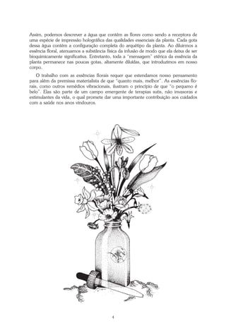 4
Repertório das Essências Florais
Assim, podemos descrever a água que contém as flores como sendo a receptora de
uma espécie de impressão holográfica das qualidades essenciais da planta. Cada gota
dessa água contém a configuração completa do arquétipo da planta. Ao diluirmos a
essência floral, atenuamos a substância física da infusão de modo que ela deixa de ser
bioquimicamente significativa. Entretanto, toda a “mensagem” etérica da essência da
planta permanece nas poucas gotas, altamente diluídas, que introduzimos em nosso
corpo.
O trabalho com as essências florais requer que estendamos nosso pensamento
para além da premissa materialista de que “quanto mais, melhor”. As essências flo-
rais, como outros remédios vibracionais, ilustram o princípio de que “o pequeno é
belo”. Elas são parte de um campo emergente de terapias sutis, não invasoras e
estimulantes da vida, o qual promete dar uma importante contribuição aos cuidados
com a saúde nos anos vindouros.
Parte1.pmd 25/3/2009, 11:244
 
