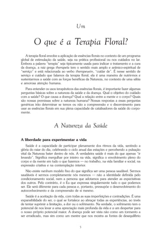 O que é a Terapia Floral?
5
Um
O que é a Terapia Floral?
A terapia floral envolve a aplicação de essências florais no contexto de um programa
global de estimulação da saúde, seja na prática profissional ou nos cuidados no lar.
Embora a palavra “terapia” seja tipicamente usada para indicar o tratamento e a cura
da doença, a raiz grega therapeía tem o sentido mais amplo e anímico-espiritual de
“serviço” e está relacionada ao verbo therapeuein, “cuidar de”. É nesse sentido de
serviço e cuidado que falamos da terapia floral; ela é uma maneira de nutrirmos e
sustentarmos a saúde com as forças benéficas da Natureza, no contexto de uma sábia
e amorosa atenção humana.
Para entender os usos terapêuticos das essências florais, é importante fazer algumas
perguntas básicas sobre a natureza da saúde e da doença. Qual o objetivo do cuidado
com a saúde? O que causa a doença? Qual a relação entre a mente e o corpo? Quais
são nossas premissas sobre a natureza humana? Nossas respostas a essas perguntas
genéricas irão determinar se temos ou não a compreensão e o discernimento para
usar as essências florais em sua plena capacidade de catalisadores da saúde do corpo-
mente.
A Natureza da Saúde
A liberdade para experimentar a vida
Saúde é a capacidade de participar plenamente dos ritmos da vida, sentindo a
glória do raiar do dia, celebrando o ciclo anual das estações e percebendo a pulsação
vital da Natureza bater dentro de nós. A verdadeira saúde é mais do que apenas “ir
levando”. Significa mergulhar por inteiro na vida, significa o envolvimento pleno do
corpo e da mente em tudo o que fazemos — no trabalho, na vida familiar e social, na
expressão criativa e na contemplação interior.
Não existe nenhum modelo fixo do que significa ser uma pessoa saudável. Sermos
saudáveis é sermos completamente nós mesmos — não a identidade definida pelo
condicionamento social, nem a persona que adotamos para atender as expectativas
dos outros. Pelo contrário, é o Eu que expressa singularmente tudo o que podemos
ser. Ele será diferente para cada pessoa e, portanto, pressupõe o desenvolvimento do
autoconhecimento e da compreensão de si mesmo.
Saúde é a aceitação da vida, com todas as suas imperfeições e contradições. É uma
expansibilidade do ser, o qual se fortalece ao abraçar todas as experiências, ao invés
de tentar suprimir a limitação, a dor ou o sofrimento. Na verdade, o sofrimento tem o
potencial de nos levar a uma apreciação mais profunda da vida e a um despertar para
o nosso próprio potencial maior. A doença pode ser vista não como um tormento a
ser erradicado, mas sim como um mestre que nos mostra as fontes de desequilíbrio
Parte1.pmd 25/3/2009, 11:245
 