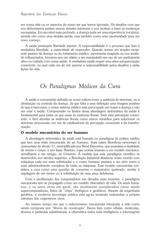 6
Repertório das Essências Florais
em nossa vida ou os aspectos do nosso ser que temos ignorado. Os desafios com que
nos defrontamos podem evocar virtudes interiores e nos motivar a fazer as mudanças
necessárias. Em seu nível mais profundo, a doença pode ser uma experiência iniciática,
sentida não como uma simples perda, mas também como uma oportunidade para um
novo começo.
A saúde pressupõe liberdade interior. A responsabilidade é o processo que leva à
verdadeira liberdade, a capacidade de responder. Quando somos um simples recipi-
ente passivo da doença ou do tratamento médico, meramente reagindo ou nos sentin-
do influenciados, tornamo-nos um objeto a ser manipulado em vez de um participante
ativo no cuidado com nossa saúde. A verdadeira saúde requer uma ativa autopercepção
consciente, na qual cada um de nós assume a responsabilidade pelos desafios e pelas
lições da vida.
Os Paradigmas Médicos da Cura
A saúde é comumente definida na nossa cultura como a ausência de sintomas, ou a
eliminação ou controle da doença. Já que falta a essa definição uma imagem positiva
do que é bem-estar, o nosso sistema médico está preocupado em tratar a doença e não
em criar a saúde. Compreender os limites dessa abordagem sintomática da saúde é
fundamental para todos os que usam as essências florais. Sem essa percepção consci-
ente, é fácil abordar as essências florais como meros remédios para solucionar os
sintomas emocionais, em vez de catalisadores da percepção consciente e da transfor-
mação.
O modelo mecanicista do ser humano
A abordagem sintomática da saúde está baseada no paradigma da prática médica
que tem uma visão mecanicista do ser humano. Suas raízes filosóficas remontam à
cosmovisão do século 17, exemplificada por René Descartes, que postulava a dualidade
de mente e corpo, e por Isaac Newton, cujas teorias levaram a um modelo mecânico,
semelhante a um relógio, do Universo. À medida que esse paradigma científico se
desenvolvia nos séculos seguintes, a Revolução Industrial abastecia nosso mundo com
máquinas cada vez mais sofisticadas e o corpo humano passava a ser visto como a
mais admiravelmente complexa de todas as máquinas. Esse modelo mecanicista con-
sidera a cura como uma questão de consertar o maquinário quebrado, similar à
regulagem de um motor ou à substituição de uma peça defeituosa.
Com a proliferação dos computadores nas décadas mais recentes, o paradigma
mecanicista tem se propagado como um modelo cibernético de vida. Os seres huma-
nos, e os seres vivos em geral, são atualmente considerados como sendo
supercomputadores, feitos de “chips” biológicos e genéticos. Através da engenharia
genética, a moderna tecnologia médica está agora tentando redesenhar a própria
estrutura dos organismos vivos.
Ao mesmo tempo em que o reducionismo mecanicista interpreta a vida como
sendo composta por “blocos de construção” físicos (tais como células, moléculas,
átomos e partículas subatômicas), a cibernética reduz toda inteligência a informações
Parte1.pmd 25/3/2009, 11:246
 