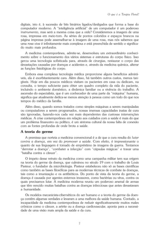 O que é a Terapia Floral?
7
digitais, isto é, à sucessão de bits binários ligados/desligados que forma a base do
computador moderno. A “inteligência artificial” de um computador é um poderoso
instrumento, mas será a mesma coisa que a vida? Consideremos a imagem de uma
rosa, impressa em meio-tom. As séries de pontos coloridos e espaços brancos na
página impressa pode assemelhar-se à imagem de uma rosa, mas nós sabemos que
uma rosa viva é infinitamente mais complexa e está preenchida de sentido e significa-
do muito mais profundos.
A medicina contemporânea, admite-se, desenvolveu um extraordinário conheci-
mento sobre o funcionamento dos vários sistemas e estruturas do corpo físico. Isso
gerou uma tecnologia sofisticada para, através de cirurgias, restaurar o corpo das
devastações causadas por doenças e acidentes e, através da medicina química, alterar
as funções fisiológicas do corpo.
Embora essa complexa tecnologia médica proporcione alguns benefícios admirá-
veis, ela é exorbitantemente cara. Além disso, há também outros custos, menos tan-
gíveis. Hoje em dia poucos médicos visitam os pacientes em casa ou dedicam, na
consulta, o tempo suficiente para obter um quadro completo da vida do paciente,
incluindo o ambiente doméstico, a dinâmica familiar ou a vivência do trabalho. A
ascensão do especialista, que é um conhecedor de uma parte da “máquina” humana,
significa que atualmente dedica-se menos atenção à pessoa como um todo do que nos
tempos do médico da família.
Além disso, quando somos tratados como simples máquinas a serem manipuladas
ou computadores a serem programados, nossas imensas capacidades inatas de cura
são ignoradas, fazendo-nos cada vez mais dependentes das custosas intervenções
médicas. A crise contemporânea em relação aos cuidados com a saúde é mais do que
um problema financeiro ou político; é um sintoma cultural da nossa falta de conexão
com as fontes profundas de onde brota a saúde.
A teoria do germe
A premissa que norteia a medicina convencional é a de que a cura resulta do lutar
contra a doença, em vez do promover a saúde. Com efeito, é impressionante o
quanto de sua linguagem é tomado de empréstimo às imagens da guerra. Tentamos
“derrotar a doença”, “combater a infecção” com “cápsulas mágicas” e travar uma
“batalha contra o câncer”.
O ímpeto desse retrato da medicina como uma campanha militar tem sua origem
na teoria do germe da doença, que culminou no século 19 com o trabalho de Louis
Pasteur, o fundador da microbiologia. Pasteur estabeleceu não só as bases científicas
como também as bases filosóficas para as modernas técnicas de combate às doenças,
tais como a imunização e os antibióticos. Do ponto de vista da teoria do germe, a
doença é causada por agentes externos invasores, como bactérias ou vírus, contra os
quais precisamos lutar. A medicina moderna reuniu um poderoso arsenal de armas
que têm vencido muitas batalhas contra as doenças infecciosas que antes devastavam
a humanidade.
Os modelos mecanicista-cibernéticos do ser humano e a teoria do germe da doen-
ça contêm algumas verdades e levaram a uma melhora da saúde humana. Contudo, a
incapacidade da medicina contemporânea de reduzir significativamente muitos males
crônicos como o câncer, a artrite ou a doença cardiovascular, aponta para a necessi-
dade de uma visão mais ampla da saúde e da cura.
Parte1.pmd 25/3/2009, 11:247
 