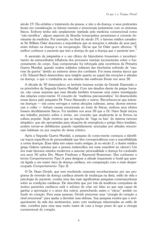 O que é a Terapia Floral?
9
século 19. Ela enfatiza o tratamento da pessoa, e não o da doença, e seus praticantes
levam em consideração os fatores mentais e emocionais juntamente com os sintomas
físicos. Embora tenha sido amplamente rejeitada pela medicina convencional como
“não-científica”, alguns aspectos da filosofia homeopática penetraram a corrente do-
minante da medicina. Por exemplo, no final do século 19, o famoso médico canaden-
se Sir William Osler descreveu a importância que as emoções e atitudes de seus paci-
entes tinham na doença e na recuperação. Diz-se que foi Osler quem afirmou: “É
melhor conhecer o paciente que tem a doença do que a doença que o paciente tem.”
A ascensão da psiquiatria e o uso clínico do hipnotismo trouxeram o reconheci-
mento da extraordinária influência dos processos mentais inconscientes sobre o fun-
cionamento do corpo. Essa compreensão foi reforçada pela ocorrência da Primeira
Guerra Mundial, quando muitos soldados voltaram das trincheiras sofrendo de “neu-
rose de guerra” devido ao extremo stress dos combates. Foi nessa mesma época que
o Dr. Edward Bach desenvolveu seus insights quanto ao papel das emoções e atitudes
na doença, o que o conduziria ao seu sistema das essências florais nos anos 30.
A década de 30 desencadeou os terríveis traumas sociais da Grande Depressão e
os primórdios da Segunda Guerra Mundial. Com tais desafios diante da psique huma-
na, não causa surpresa que essa década também trouxesse uma maior investigação
das relações corpo-mente. O conceito de “medicina psicossomática” foi desenvolvido
nessa época pelo psiquiatra Dr. Franz Alexander e outros. Reconheceu-se que inúme-
ras doenças — tais como verrugas e outras afecções cutâneas, asma, úlceras estoma-
cais e colite — tinham causas emocionais ao invés de físicas, embora seus efeitos
fossem decididamente físicos. Foi também nos anos 30 que o Dr. Hans Seyle iniciou
seu trabalho pioneiro sobre o stress, um conceito que atualmente já se firmou na
cultura popular. Seyle mostrou que as reações de “fuga ou luta” do sistema nervoso
simpático, que são apropriadas para situações de emergência e perigo físico imediato,
podem tornar-se debilitantes quando repetidamente acionadas por atitudes emocio-
nais habituais ou por reações do stress crônico.
Após a Segunda Guerra Mundial, a pesquisa do corpo-mente começou a identifi-
car traços específicos de personalidade que têm correspondência com a suscetibilidade
a certas doenças. (Essa idéia tem raízes muito antigas; já no século 2, o ilustre médico
grego Galeno opinava que a pessoa melancólica era mais suscetível ao câncer.) Um
dos mais famosos estudos modernos a associar personalidade e doença foi conduzido
nos anos 50 pelos Drs. Meyer Friedman e Raymond Rosenman. Eles cunharam o
termo Comportamento Tipo A para designar a atitude impaciente e hostil que pare-
cia ligada a um maior risco de doença cardíaca, em comparação com o mais despre-
ocupado Comportamento Tipo B.
O Dr. Dean Ornish, que vem recebendo crescente reconhecimento por seu pro-
grama de reversão da doença cardíaca através de mudanças na dieta, estilo de vida e
psicologia do paciente, conduz uma das mais significativas pesquisas contemporâneas
sobre as condições cardíacas. Ele descobriu que por trás da tendência compulsiva de
muitos pacientes cardíacos está o esforço de criar um falso eu que seja capaz de
ganhar a aprovação e o amor dos outros, preenchendo assim o “vácuo” sentido no
fundo do coração. Para essas pessoas, Ornish prescreve uma “cirurgia do coração a
nível emocional” para ajudar a derrubar suas defesas. Sua pesquisa mostra que o enri-
quecimento da vida dos sentimentos, junto com mudanças relacionadas ao estilo de
vida, contribui para uma taxa muito maior de cura a longo prazo do que a cirurgia
convencional do coração.
Parte1.pmd 25/3/2009, 11:249
 