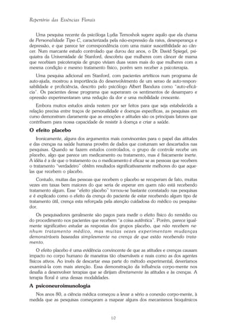 10
Repertório das Essências Florais
Uma pesquisa recente da psicóloga Lydia Temoshok sugere aquilo que ela chama
de Personalidade Tipo C, caracterizada pela não-expressão da raiva, desesperança e
depressão, e que parece ter correspondência com uma maior suscetibilidade ao cân-
cer. Num marcante estudo controlado que durou dez anos, o Dr. David Spiegel, psi-
quiatra da Universidade de Stanford, descobriu que mulheres com câncer de mama
que recebiam psicoterapia de grupo viviam duas vezes mais do que mulheres com a
mesma condição e mesmo tratamento físico, porém sem receber a psicoterapia.
Uma pesquisa adicional em Stanford, com pacientes artríticos num programa de
auto-ajuda, mostrou a importância do desenvolvimento de um senso de auto-respon-
sabilidade e proficiência, descrito pelo psicólogo Albert Bandura como “auto-eficá-
cia”. Os pacientes desse programa que superaram os sentimentos de desamparo e
opressão experimentaram uma redução da dor e uma mobilidade crescente.
Embora muitos estudos ainda restem por ser feitos para que seja estabelecida a
relação precisa entre traços de personalidade e doenças específicas, as pesquisas em
curso demonstram claramente que as emoções e atitudes são os principais fatores que
contribuem para nossa capacidade de resistir à doença e criar a saúde.
O efeito placebo
Ironicamente, alguns dos argumentos mais convincentes para o papel das atitudes
e das crenças na saúde humana provêm de dados que costumam ser descartados nas
pesquisas. Quando se fazem estudos controlados, o grupo de controle recebe um
placebo, algo que parece um medicamento ou tratamento, mas é fisicamente inerte.
A idéia é a de que o tratamento ou o medicamento é eficaz se as pessoas que recebem
o tratamento “verdadeiro” obtêm resultados significativamente melhores do que aque-
las que recebem o placebo.
Contudo, muitas das pessoas que recebem o placebo se recuperam de fato, muitas
vezes em taxas bem maiores do que seria de esperar em quem não está recebendo
tratamento algum. Esse “efeito placebo” tornou-se bastante constatado nas pesquisas
e é explicado como o efeito da crença do paciente de estar recebendo algum tipo de
tratamento útil, crença esta reforçada pela atenção cuidadosa do médico ou pesquisa-
dor.
Os pesquisadores geralmente são pagos para medir o efeito físico do remédio ou
do procedimento nos pacientes que recebem “a coisa autêntica”. Porém, parece igual-
mente significativo estudar as respostas dos grupos placebo, que não recebem ne-
nhum tratamento médico, mas muitas vezes experimentam mudanças
demonstráveis baseadas simplesmente na crença de que estão recebendo trata-
mento.
O efeito placebo é uma evidência convincente de que as atitudes e crenças causam
impacto no corpo humano de maneiras tão observáveis e reais como as dos agentes
físicos ativos. Ao invés de descartar essa parte do método experimental, deveríamos
examiná-la com mais atenção. Essa demonstração da influência corpo-mente nos
desafia a desenvolver terapias que se dirijam diretamente às atitudes e às crenças. A
terapia floral é uma dessas modalidades.
A psiconeuroimunologia
Nos anos 80, a ciência médica começou a levar a sério a conexão corpo-mente, à
medida que as pesquisas começaram a mapear alguns dos mecanismos bioquímicos
Parte1.pmd 25/3/2009, 11:2410
 