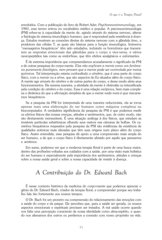 O que é a Terapia Floral?
11
envolvidos. Com a publicação do livro de Robert Ader, Psychoneuroimmunology, em
1981, esse termo entrou no vocabulário médico e popular. A psiconeuroimunologia
(PNI) refere-se à capacidade da mente de, agindo através do sistema nervoso, alterar
a fisiologia do sistema imunológico humano, que é responsável pela resistência à doen-
ça. Estudos mostram as conexões diretas do sistema nervoso com a glândula timo, a
produtora das células T, as quais são básicas para a função imunológica. Inúmeros
“mensageiros bioquímicos” têm sido estudados, incluindo os hormônios que transmi-
tem as respostas emocionais das glândulas para o corpo e vice-versa, e vários
neuropeptídios tais como as endorfinas, que têm efeitos analgésicos e euforizantes.
É de extrema importância que compreendamos acuradamente o significado da PNI
e de outras pesquisas do corpo-mente. Elas não explicam a mente como um fenôme-
no puramente fisiológico, nem provam que a mente pode ser controlada por meios
químicos. Tal interpretação estaria confundindo o cérebro, que é uma parte do corpo
físico, com a mente ou a alma, que são aspectos do Eu situados além do corpo físico.
A mente age através do cérebro e de outras partes do corpo, e desse modo afeta seus
funcionamentos. Da mesma maneira, a atividade da mente é obstruída ou intensificada
pela condição do cérebro e do corpo. Essa é uma relação recíproca, bem mais comple-
xa e dinâmica do que a afirmação simplista de que a mente nada mais é que mecanis-
mos bioquímicos.
Se a pesquisa da PNI for interpretada de uma maneira reducionista, ela se torna
apenas mais uma elaboração do ser humano como máquina complexa ou
biocomputador. A verdadeira significância da pesquisa da PNI é que podemos medir
os efeitos físicos das nossas crenças, atitudes e sentimentos, que, de outro modo, não
são diretamente mensuráveis. É uma situação análoga à dos físicos, que estudam as
invisíveis partículas subatômicas olhando seus rastros nas câmaras de bolhas. Os ca-
minhos bioquímicos mapeados pela pesquisa da PNI são evidências da existência de
qualidades anímicas mais elevadas que têm suas origens num plano além do corpo
físico. Assim entendida, essa pesquisa dá apoio a uma compreensão mais ampla do
ser humano, a de que o corpo físico é diretamente afetado por aquilo que pensamos
e sentimos.
Em suma, podemos ver que a moderna terapia floral é parte de uma busca maior,
dentro das profissões voltadas aos cuidados com a saúde, por uma visão mais holística
do ser humano e especialmente pela importância dos sentimentos, atitudes e crenças
sobre a nossa saúde geral e sobre a nossa capacidade de resistir à doença.
A Contribuição do Dr. Edward Bach
É nesse contexto histórico da medicina do corpo-mente que podemos apreciar o
gênio do Dr. Edward Bach, criador da terapia floral, e compreender porque seu traba-
lho fala tão fortemente aos nossos tempos.
O Dr. Bach foi um pioneiro na compreensão do relacionamento das emoções com
a saúde do corpo e da psique. Ele percebeu que, para a saúde ser gerada, os nossos
aspectos emocionais e espirituais precisam ser tratados. A má saúde ocorre quando
nos falta uma percepção consciente da nossa identidade como alma-espírito, e quan-
do nos alienamos dos outros ou perdemos a conexão com nosso propósito na vida.
Parte1.pmd 25/3/2009, 11:2411
 