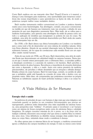 12
Repertório das Essências Florais
Como Bach explicou em sua marcante obra Heal Thyself (Cura-te a ti mesmo), a
doença é uma mensagem para mudarmos, uma oportunidade para tomarmos consci-
ência das nossas imperfeições e para aprendermos as lições da vida, de modo a
podermos cumprir melhor nosso verdadeiro destino.
Bach recebeu treinamento médico convencional em Londres e praticou durante
muitos anos como bacteriologista. Sua abordagem, contudo, era pouco convencional,
na medida em que ele baseava seu tratamento mais nas emoções e atitudes de seus
pacientes do que num diagnóstico puramente físico. Mais tarde, ele se voltou para a
medicina homeopática, pois apreciou essa abordagem da saúde da pessoa como um
todo e a aplicação de remédios que energizavam os poderes de cura do corpo. Na
realidade, uma série de nosódios intestinais desenvolvidos por Bach ainda são usados
pelos homeopatas hoje em dia.
Em 1930, o Dr. Bach deixou sua clínica homeopática em Londres e se transferiu
para a zona rural a fim de desenvolver um novo sistema de remédios naturais, feitos
com flores silvestres. Através de sua sensível observação tanto da Natureza como do
sofrimento humano, ele foi capaz de correlacionar cada remédio floral com um espe-
cífico estado mental humano.
Antes de sua morte em 1936, aos 50 anos, Bach desenvolveu uma série de essên-
cias florais que demonstravam um admirável insight na natureza humana. Numa épo-
ca em que o mundo estava preocupado com o sofrimento físico, a convulsão política,
a devastação econômica e a ascensão do nazismo e do fascismo, Bach percebeu a
escuridão interior da alma humana. Reconheceu a importância de emoções destrutivas
tais como a depressão, o ódio e o medo. Junto com outros pioneiros da medicina
psicossomática, ele percebeu o tributo devastador que as emoções e atitudes desequi-
libradas cobram do corpo humano. Bach foi mais longe, contudo, no sentido de saber
que a verdadeira saúde está baseada na conexão de nossa vida e destino com um
propósito maior. Além disso, ele compreendeu que poderíamos encontrar na própria
Natureza as substâncias capazes de trazer profunda mudança à alma e ao corpo hu-
manos.
A Visão Holística do Ser Humano
Energia vital e saúde
Se partirmos do princípio de que o ser humano é algo mais que uma máquina a ser
consertada quando se quebra ou um complexo biocomputador que precisa ser
reprogramado, podemos então desenvolver uma visão expandida da natureza huma-
na, uma perspectiva mais “holística”. O primeiro passo é reconhecer o ser humano
como um sistema de forças energéticas assim como de estruturas físicas e atividade
bioquímica. Os antigos conceitos orientais de chi e prana, ou o da força vital na
tradição ocidental, descrevem uma energia vital que anima a matéria física no interior
dos seres vivos. Uma deficiência ou distúrbio nessas energias vitais podem levar ao
stress no corpo físico, reduzindo desse modo a resistência à doença.
Ao olhar apenas para os sistemas físicos do ser humano, a medicina convencional
ignora a influência dos campos transfísicos de energia. É mais ou menos como tentar
Parte1.pmd 25/3/2009, 11:2412
 