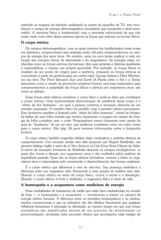 O que é a Terapia Floral?
13
entender as imagens da televisão analisando as partes do aparelho de TV, sem reco-
nhecer o campo de energia eletromagnética circundante que transporta o sinal trans-
mitido. A estrutura física é fundamental, mas a premissa reducionista de que não
existe nada mais além dessa estrutura ignora as forças que animam as formas físicas.
O corpo etérico
Os campos eletromagnéticos, com os quais estamos tão familiarizados nesta nossa
era eletrônica, proporcionam uma analogia muito útil para compreendermos os cam-
pos de energia dos seres vivos. No entanto, seria um erro tentar explicar a vida em
função das energias físicas da eletricidade e do magnetismo. As energias vitais, co-
nhecidas como as forças etéricas formativas, têm suas próprias e distintas qualidades
e características, e mesmo sua própria geometria. Por exemplo, as forças físicas se
irradiam de um ponto de origem para a periferia, enquanto as forças etéricas se
concentram a partir da periferia para um centro vital. George Adams e Olive Whicher,
em seu livro The Plant Between Sun and Earth (A Planta entre o Sol e a Terra),
descrevem como o estudo da geometria projetiva fornece uma base matemática para
compreendermos a polaridade das forças físicas e etéricas em organismos vivos, tais
como as plantas.
Essas forças vitais etéricas envolvem o corpo físico e pode-se dizer que constituem
o corpo etérico. Uma surpreendente demonstração da existência desse corpo é o
“efeito da dor fantasma”, no qual a pessoa conserva a sensação dolorosa de um
membro amputado. O membro físico foi perdido, mas o membro etérico permanece.
Esse fenômeno também é ilustrado pelo “efeito da folha fantasma”, visível na fotogra-
fia kirlian de uma folha cortada que mostra claramente a imagem do campo de ener-
gia da folha completa, sem o corte. Pesquisadores russos chamaram esse campo da
aura de “bioplasma” de um ser vivo, que podemos considerar como um outro nome
para o corpo etérico. (Ver pág. 56 para maiores informações sobre a fotografia
kirlian).
O corpo etérico também engendra hábitos vitais construtivos e padrões rítmicos de
comportamento. Um conceito similar tem sido proposto por Rupert Sheldrake, um
pioneiro biólogo inglês e autor de A New Science of Life (Uma Nova Ciência da Vida).
A teoria da causação formativa de Sheldrake descreve os campos morfogênicos, os
quais dão forma e direção aos organismos vivos e são moldados pelos padrões da
experiência passada. Essas são as forças etéricas formativas, comuns a todos os orga-
nismos vivos e responsáveis pelo crescimento e desenvolvimento das formas orgânicas.
É o corpo etérico que diferencia o vivo do não-vivo. Sua presença estabelece a
diferença entre um organismo vital, florescente e uma porção de matéria sem vida.
Quando o corpo etérico se retira do corpo físico, ocorre a morte e a dissolução.
Quando o corpo etérico é forte e vitalizado, o organismo físico é cheio de vida.
A homeopatia e a acupuntura como medicinas de energia
Duas modalidades de tratamento de saúde que estão bem estabelecidas no mundo
de hoje — a homeopatia e a acupuntura — reconhecem e tratam os campos da
energia etérica humana. A diferença entre os remédios homeopáticos e os medica-
mentos convencionais é que os primeiros são tão diluídos fisicamente que qualquer
influência bioquímica é atenuada ou eliminada, ao mesmo tempo em que suas forças
energéticas são amplificadas através de um processo de dinamização ou
potencialização, produzido pela sucussão rítmica que acompanha cada estágio de
Parte1.pmd 25/3/2009, 11:2413
 