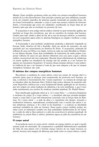 14
Repertório das Essências Florais
diluição. Esses remédios produzem então um efeito nos campos energéticos humanos
através da Lei dos Semelhantes. Esse princípio sustenta que uma substância causado-
ra de um conjunto específico de sintomas quando ministrada em grandes doses, irá,
em doses homeopáticas, estimular o corpo a curar esse mesmo conjunto de sintomas.
Assim, a homeopatia age como um catalisador, reunificando as forças vitais do ser
humano para que elas se envolvam no processo de cura.
A acupuntura é uma antiga ciência médica oriental na qual minúsculas agulhas são
inseridas ao longo dos meridianos, que são os caminhos da energia vital humana.
Usados para tudo, desde o alívio da dor até a cura de doenças crônicas, os tratamen-
tos com acupuntura agem sobre os sistemas fisiológicos ao regular e tonificar o corpo
energético humano.
A homeopatia é uma profissão amplamente praticada e altamente respeitada na
Europa, Índia, América do Sul e Austrália. Após um século de repressão, ela está
passando por um renascimento na América do Norte. A acupuntura, praticada há
milhares de anos na China e no Japão, tornou-se cada vez mais difundida no Ociden-
te nas últimas décadas. Essas duas modalidades de tratamento de saúde podem com-
provar milhares de casos em que clientes obtiveram uma cura para a qual a ciência
médica convencional não tem explicação. Receitar doses infinitesimais de substâncias
ou inserir agulhas em meridianos de energia não faz sentido se o ser humano for
apenas um mecanismo bioquímico. O sucesso dessas terapias etéricas é uma podero-
sa evidência de que o ser humano é mais do que uma máquina e de que os campos
energéticos humanos são reais.
O sistema dos campos energéticos humanos
Reconhecer a existência do corpo etérico como um campo de energia vital é o
primeiro passo para se alcançar uma compreensão da anatomia sutil humana, ou
seja, a estrutura e funcionamento dos “corpos superiores” ou campos de energia que
se estendem além da dimensão física. Embora haja muitos sistemas de anatomia sutil,
neste Repertório referimo-nos a uma fundamental divisão quádrupla do ser humano,
que tem origem em várias tradições da sabedoria e da cura metafísicas, e que é resu-
mida sucintamente nos escritos do moderno cientista espiritual, Dr. Rudolf Steiner.
Essa classificação quádrupla refere-se a: 1) o corpo físico — a estrutura bioquímica
e mecânica do corpo; 2) o corpo etérico — o envoltório vital que circunda imediata-
mente o corpo físico e que está intimamente conectado com as forças vitais da Natu-
reza; 3) o corpo astral — a sede da alma e o repositório dos desejos, emoções e
sentimentos humanos, especialmente correlacionado com o mundo dos astros e ou-
tras influências cósmicas; e 4) o Self ou Eu Espiritual — a essência ou identidade
espiritual verdadeira de cada ser humano. Esses quatro corpos também podem ser
vistos como se estivessem contidos em duas polaridades fundamentais do ser huma-
no: o pólo da vida (o físico-etérico) e o pólo da consciência (o anímico-espiritual). Já
analisamos os corpos físico e etérico; passamos agora ao pólo da consciência do ser
humano.
O corpo astral
A consciência nasce no corpo astral, criando um espaço interior no qual o mundo
exterior pode ser vivenciado. Se compararmos a qualidade bidimensional e espalhada
da folha de uma planta com o fechado espaço interior de um órgão humano ou
animal, teremos uma imagem da diferença que existe entre os corpos etérico e astral.
Parte1.pmd 25/3/2009, 11:2414
 