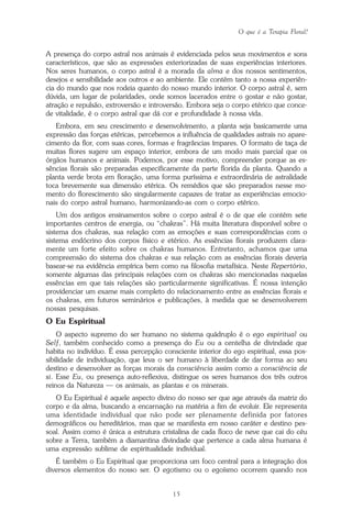 O que é a Terapia Floral?
15
A presença do corpo astral nos animais é evidenciada pelos seus movimentos e sons
característicos, que são as expressões exteriorizadas de suas experiências interiores.
Nos seres humanos, o corpo astral é a morada da alma e dos nossos sentimentos,
desejos e sensibilidade aos outros e ao ambiente. Ele contém tanto a nossa experiên-
cia do mundo que nos rodeia quanto do nosso mundo interior. O corpo astral é, sem
dúvida, um lugar de polaridades, onde somos lacerados entre o gostar e não gostar,
atração e repulsão, extroversão e introversão. Embora seja o corpo etérico que conce-
de vitalidade, é o corpo astral que dá cor e profundidade à nossa vida.
Embora, em seu crescimento e desenvolvimento, a planta seja basicamente uma
expressão das forças etéricas, percebemos a influência de qualidades astrais no apare-
cimento da flor, com suas cores, formas e fragrâncias ímpares. O formato de taça de
muitas flores sugere um espaço interior, embora de um modo mais parcial que os
órgãos humanos e animais. Podemos, por esse motivo, compreender porque as es-
sências florais são preparadas especificamente da parte florida da planta. Quando a
planta verde brota em floração, uma forma puríssima e extraordinária de astralidade
toca brevemente sua dimensão etérica. Os remédios que são preparados nesse mo-
mento do florescimento são singularmente capazes de tratar as experiências emocio-
nais do corpo astral humano, harmonizando-as com o corpo etérico.
Um dos antigos ensinamentos sobre o corpo astral é o de que ele contém sete
importantes centros de energia, ou “chakras”. Há muita literatura disponível sobre o
sistema dos chakras, sua relação com as emoções e suas correspondências com o
sistema endócrino dos corpos físico e etérico. As essências florais produzem clara-
mente um forte efeito sobre os chakras humanos. Entretanto, achamos que uma
compreensão do sistema dos chakras e sua relação com as essências florais deveria
basear-se na evidência empírica bem como na filosofia metafísica. Neste Repertório,
somente algumas das principais relações com os chakras são mencionadas naquelas
essências em que tais relações são particularmente significativas. É nossa intenção
providenciar um exame mais completo do relacionamento entre as essências florais e
os chakras, em futuros seminários e publicações, à medida que se desenvolverem
nossas pesquisas.
O Eu Espiritual
O aspecto supremo do ser humano no sistema quádruplo é o ego espiritual ou
Self, também conhecido como a presença do Eu ou a centelha de divindade que
habita no indivíduo. É essa percepção consciente interior do ego espiritual, essa pos-
sibilidade de individuação, que leva o ser humano à liberdade de dar forma ao seu
destino e desenvolver as forças morais da consciência assim como a consciência de
si. Esse Eu, ou presença auto-reflexiva, distingue os seres humanos dos três outros
reinos da Natureza — os animais, as plantas e os minerais.
O Eu Espiritual é aquele aspecto divino do nosso ser que age através da matriz do
corpo e da alma, buscando a encarnação na matéria a fim de evoluir. Ele representa
uma identidade individual que não pode ser plenamente definida por fatores
demográficos ou hereditários, mas que se manifesta em nosso caráter e destino pes-
soal. Assim como é única a estrutura cristalina de cada floco de neve que cai do céu
sobre a Terra, também a diamantina divindade que pertence a cada alma humana é
uma expressão sublime de espiritualidade individual.
É também o Eu Espiritual que proporciona um foco central para a integração dos
diversos elementos do nosso ser. O egotismo ou o egoísmo ocorrem quando nos
Parte1.pmd 25/3/2009, 11:2415
 