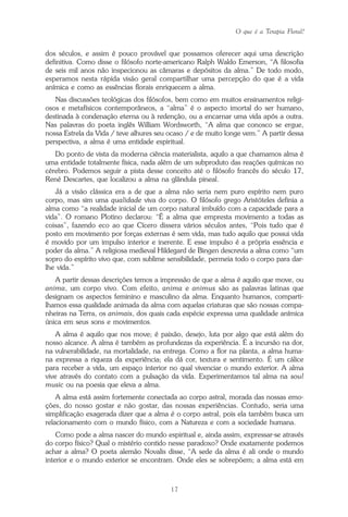 O que é a Terapia Floral?
17
dos séculos, e assim é pouco provável que possamos oferecer aqui uma descrição
definitiva. Como disse o filósofo norte-americano Ralph Waldo Emerson, “A filosofia
de seis mil anos não inspecionou as câmaras e depósitos da alma.” De todo modo,
esperamos nesta rápida visão geral compartilhar uma percepção do que é a vida
anímica e como as essências florais enriquecem a alma.
Nas discussões teológicas dos filósofos, bem como em muitos ensinamentos religi-
osos e metafísicos contemporâneos, a “alma” é o aspecto imortal do ser humano,
destinada à condenação eterna ou à redenção, ou a encarnar uma vida após a outra.
Nas palavras do poeta inglês William Wordsworth, “A alma que conosco se ergue,
nossa Estrela da Vida / teve alhures seu ocaso / e de muito longe vem.” A partir dessa
perspectiva, a alma é uma entidade espiritual.
Do ponto de vista da moderna ciência materialista, aquilo a que chamamos alma é
uma entidade totalmente física, nada além de um subproduto das reações químicas no
cérebro. Podemos seguir a pista desse conceito até o filósofo francês do século 17,
René Descartes, que localizou a alma na glândula pineal.
Já a visão clássica era a de que a alma não seria nem puro espírito nem puro
corpo, mas sim uma qualidade viva do corpo. O filósofo grego Aristóteles definia a
alma como “a realidade inicial de um corpo natural imbuído com a capacidade para a
vida”. O romano Plotino declarou: “É a alma que empresta movimento a todas as
coisas”, fazendo eco ao que Cícero dissera vários séculos antes, “Pois tudo que é
posto em movimento por forças externas é sem vida, mas tudo aquilo que possui vida
é movido por um impulso interior e inerente. E esse impulso é a própria essência e
poder da alma.” A religiosa medieval Hildegard de Bingen descrevia a alma como “um
sopro do espírito vivo que, com sublime sensibilidade, permeia todo o corpo para dar-
lhe vida.”
A partir dessas descrições temos a impressão de que a alma é aquilo que move, ou
anima, um corpo vivo. Com efeito, anima e animus são as palavras latinas que
designam os aspectos feminino e masculino da alma. Enquanto humanos, comparti-
lhamos essa qualidade animada da alma com aquelas criaturas que são nossas compa-
nheiras na Terra, os animais, dos quais cada espécie expressa uma qualidade anímica
única em seus sons e movimentos.
A alma é aquilo que nos move; é paixão, desejo, luta por algo que está além do
nosso alcance. A alma é também as profundezas da experiência. É a incursão na dor,
na vulnerabilidade, na mortalidade, na entrega. Como a flor na planta, a alma huma-
na expressa a riqueza da experiência; ela dá cor, textura e sentimento. É um cálice
para receber a vida, um espaço interior no qual vivenciar o mundo exterior. A alma
vive através do contato com a pulsação da vida. Experimentamos tal alma na soul
music ou na poesia que eleva a alma.
A alma está assim fortemente conectada ao corpo astral, morada das nossas emo-
ções, do nosso gostar e não gostar, das nossas experiências. Contudo, seria uma
simplificação exagerada dizer que a alma é o corpo astral, pois ela também busca um
relacionamento com o mundo físico, com a Natureza e com a sociedade humana.
Como pode a alma nascer do mundo espiritual e, ainda assim, expressar-se através
do corpo físico? Qual o mistério contido nesse paradoxo? Onde exatamente podemos
achar a alma? O poeta alemão Novalis disse, “A sede da alma é ali onde o mundo
interior e o mundo exterior se encontram. Onde eles se sobrepõem; a alma está em
Parte1.pmd 25/3/2009, 11:2417
 