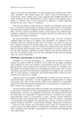 18
Repertório das Essências Florais
cada um dos pontos da sobreposição.” A palavra grega psyche significa tanto “alma”
como “borboleta”. Essa imagem sugere que a alma é capaz de transmutação, ou
metamorfose, desde a lagarta presa à terra, passando pela crisálida encasulada, até
chegar finalmente às asas celestiais libertas. A alma é assim um intermediário entre o
interior e o exterior; entre o corpo (encarnação na matéria) e o espírito (expansão
ilimitada do Eu); entre a vida e a consciência.
Essa natureza dinâmica e fluida da alma é essencial. Se confundimos alma e espí-
rito, como fizeram muitos teólogos do passado, então a alma torna-se uma abstração
desincorporada, separada da pulsação da vida. Se reduzimos a alma a um mecanismo
físico, como faz a ciência materialista moderna, então negamos seus atributos trans-
cendentes e misteriosos e promovemos a macabra visão de um mundo sem cor habi-
tado apenas por criaturas mecânicas.
Há muitas descrições e perspectivas relacionadas à alma. Tal como na famosa
parábola indiana dos cegos e do elefante, cada percepção é um vislumbre de uma
totalidade maior que está além da nossa visão. No entanto, com cada novo ponto de
vista, chegamos mais perto da verdade. Agora que a “alma” escapou da obscuridade
das dissertações teológicas e cruzou as fronteiras dos idiomas étnicos para ocupar seu
lugar nos grandes êxitos de livraria, temos a oportunidade de nos unir à cultura como
um todo para pesquisar o significado da alma. Podemos hoje falar das essências flo-
rais como uma terapia da alma, com uma certa expectativa de que estaremos fazendo
vibrar um acorde já conhecido.
Psicologia, psicoterapia e cura da alma
Psicologia, em suas raízes etimológicas, é o “conhecimento da alma” (o logos da
psique). Isso pode ser difícil de reconhecer numa cultura em que alguns psicólogos
fazem pesquisas em ratos para entender o comportamento humano ou usam a inse-
gurança sexual e outras emoções para vender bens de consumo ou manipular a opi-
nião pública. Essas práticas ilustram uma abordagem que trata a alma como um mero
mecanismo que pode ser previsivelmente programado. Na medida em que as pessoas
agem de modo mecânico e impensado, tais métodos behavioristas tornam-se pressu-
posições que acabam por se realizar.
Algumas escolas de psicologia e psiquiatria têm se voltado cada vez mais para a
psicofarmacologia, envolvendo o uso de tranqüilizantes, antidepressivos ou drogas
psicotrópicas para tratar as lutas da alma. Embora seja verdade que a manipulação
química do cérebro pode alterar dramaticamente o comportamento e a experiência, a
alma é mais do que a química do cérebro.
Apesar de várias tentativas para reduzir a psicologia a uma programação mecanicista,
a psicoterapia (“tratamento da alma”) está basicamente interessada na estimulação da
autopercepção consciente e na qualidade da vida da alma. No desenvolvimento inicial
da psicoterapia, foi a psicanálise de Sigmund Freud que reconheceu que a psique
tinha dimensões ocultas ou inconscientes, as quais, contudo, exerciam poderosas
influências sobre nossos pensamentos, sentimentos e ações. No entanto, a psicologia
e a psicoterapia não ganharam sua merecida fama até que os traumas sociais da
primeira metade do século 20 — as duas Guerras Mundiais, a Depressão, o Holocausto
— deram um forte impulso para que fossem acesas as luzes da compreensão nos
escuros recessos da psique humana. À medida que amadurecia a geração nascida
após a Segunda Guerra Mundial, a psicoterapia foi se tornando parte integrante da
nossa vida cultural.
Parte1.pmd 25/3/2009, 11:2418
 