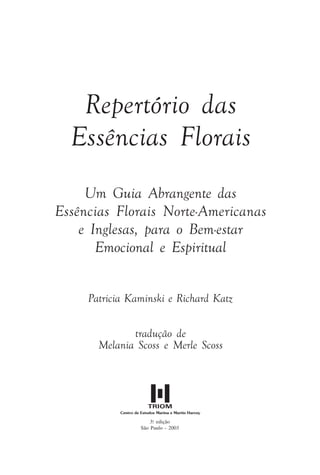 Repertório das
Essências Florais
Um Guia Abrangente das
Essências Florais Norte-Americanas
e Inglesas, para o Bem-estar
Emocional e Espiritual
Patricia Kaminski e Richard Katz
tradução de
Melania Scoss e Merle Scoss
3.a
edição
São Paulo - 2003
Introdução.pmd 25/3/2009, 11:323
 