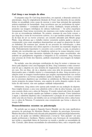 O que é a Terapia Floral?
19
Carl Jung e sua terapia da alma
O psiquiatra suíço Dr. Carl Jung desenvolveu, em especial, a dimensão anímica da
psicoterapia. Jung foi originalmente discípulo de Freud, mas discordou de sua estreita
ênfase na sexualidade como causa da neurose e como base principal das aspirações
anímico-espirituais da humanidade. Jung reconheceu que nas profundezas da experi-
ência do indivíduo — contatadas através de sonhos, meditação, terapia profunda, e
presentes nas imagens mitológicas de culturas tradicionais — há certos arquétipos
transpessoais. Esses temas recorrentes são expressos com muitas variações, de acor-
do com as circunstâncias individuais. No entanto, emanam de uma fonte comum, a
que Jung deu o nome de inconsciente coletivo, ou o que também poderia ser chama-
do de base do ser ou mente universal, um conceito articulado pelo filósofo grego
Platão. Jung afirmava que o trabalho interior consciente poderia ajudar a pessoa a
compreender como esses arquétipos desempenham um papel no desenrolar do desti-
no individual. Ele ensinava que, através de um processo de individuação, a alma
humana pode harmonizar seus vários aspectos e encontrar sua expressão singular na
vida. Particularmente importante é o encontro com a sombra, ou seja, as emoções e
atitudes não reconhecidas que com freqüência opõem-se às nossas intenções consci-
entes. Uma vez que esses elementos rejeitados da psique sejam reconhecidos, eles
poderão ser gradualmente resgatados e integrados ao Eu consciente. Jung chamava
esse processo de União dos Opostos, pedindo emprestado uma imagem da tradição
alquímica.
Na verdade, uma das principais contribuições de Jung foi reviver o interesse mo-
derno pela alquimia como uma linguagem da alma. Jung contestava a visão convenci-
onal de que a alquimia era uma tentativa de magicamente converter metais comuns
em ouro. Em vez disso, ele via a alquimia como uma série de processos simbólicos
direcionados para o trabalho interior e a transmutação da alma. Jung encontrou cor-
relações entre as imagens transformativas que surgiam espontaneamente nos sonhos
de seus pacientes e as formas arquetípicas usadas na alquimia. Isso o levou a concluir
que os processos alquímicos que envolviam as substâncias da Natureza eram basica-
mente projeções da psique humana, uma espécie de sonho desperto repleto de sím-
bolos da vida interior, mas sem qualquer realidade independente.
Infelizmente, Jung estava certo apenas pela metade em sua avaliação da alquimia.
Seus insights levaram a uma nova sabedoria sobre a vida da alma humana, mas sem
uma conexão direta com a alma da Natureza. O mundo natural está cheio de arquéti-
pos vivos, tão reais quanto aqueles que habitam a psique humana. Como trataremos
a seguir, a sabedoria alquímica não é simplesmente a projeção de um mundo interior
sobre uma tela em branco; ela trabalha com as correspondências entre a alma huma-
na e a alma da Natureza. É exatamente essa compreensão que forma o alicerce da
terapia floral.
Desenvolvimentos recentes na psicoterapia
No período que se seguiu à Segunda Guerra Mundial, um dos mais significativos
pioneiros da psicologia foi Abraham Maslow, fundador da psicologia humanista.
Maslow discordou da ênfase mal colocada pela psiquiatria e pela psicologia behaviorista,
que era a de ajudar um indivíduo disfuncional a tornar-se “bem ajustado” em seus
papéis profissionais e familiares. Maslow postulou uma hierarquia de necessidades,
que incluía a capacidade básica de funcionar no mundo e atender as necessidades da
vida. Contudo, além dessas necessidades da sobrevivência física, está o empenho pela
Parte1.pmd 25/3/2009, 11:2419
 
