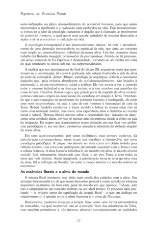 20
Repertório das Essências Florais
auto-realização, ou pleno desenvolvimento do potencial humano, para que sejam
encontrados o significado e a realização mais profundos na vida. Esse reconhecimen-
to tornou-se a base da psicologia humanista e daquilo que é chamado de movimento
do potencial humano, o qual gerou uma grande variedade de terapias destinadas a
ajudar a alma a encontrar a realização na vida.
A psicologia transpessoal é um desenvolvimento ulterior; há nela o reconheci-
mento de uma dimensão transcendente ou espiritual da vida, que daria um contexto
mais amplo ao desenvolvimento individual da nossa alma. Um dos pioneiros desse
trabalho foi Roberto Assagioli, promovedor da psicossíntese. Através de tal processo,
um senso essencial do Eu Espiritual é desenvolvido, tornando-se um centro em volta
do qual constelam os vários sub-eus, ou subpersonalidades.
À medida que nos aproximamos do final do século 20, erguem-se vozes que ques-
tionam se a psicoterapia, tal como é praticada, não estaria frustrando a vida da alma
ao invés de estimulá-la. James Hillman, psicólogo de arquétipos, criticou o narcisismo
daqueles que, pela própria abordagem do autodesenvolvimento, são levados à
introversão e ao não-envolvimento social e político. Ele nos exorta a ver a conexão
entre a neurose individual e as doenças sociais, e a nos envolver nas questões do
nosso tempo. Theodore Roszak sugere que grande parte da angústia da alma contem-
porânea tem suas origens na desconexão da sociedade em relação à Terra. Perceben-
do que a auto-realização do movimento do potencial humano é inadequada, ele pede
uma nova ecopsicologia, na qual a cura de nós mesmos é inseparável da cura da
Terra. Robert Sardello exorta-nos a trazer sentido e beleza às nossas vidas não só
como uma realidade interior, mas como uma experiência ativa e dinâmica no mundo
social e natural. Thomas Moore escreve sobre a necessidade dos “cuidados da alma”
como uma atividade diária, em vez de apenas uma experiência levada a efeito na sala
do terapeuta. Ele sugere que abandonemos nossa obsessão em nos fixar nos proble-
mas psicológicos e, em vez disso, prestemos atenção à sabedoria da vivência singular
da nossa alma.
Em seus questionamentos, por vezes polêmicos, mas sempre incisivos, da
psicoterapia contemporânea, essas vozes nos desafiam a desenvolver um novo
paradigma psicológico. A psique não deveria ser vista como um objeto isolado para
reflexão interior, mas como um participante plenamente envolvido com a Terra e com
a cultura humana. A alma humana individual é um membro da alma do mundo (anima
mundi). Está intimamente relacionada com Gaia, o ser vivo Terra, e com todos os
seres que nela existem. Assim imaginada, a psicoterapia torna-se uma genuína cura
da alma, fiel à definição de Novalis, “ali onde o mundo interior e o mundo exterior se
encontram.”
As essências florais e a alma do mundo
A terapia floral incorpora essa visão mais ampla dos cuidados com a alma. Seu
princípio fundamental é o de que nosso bem-estar pessoal e nosso sentido de inteireza
dependem muitíssimo do bem-estar geral do mundo em que vivemos. Todavia, este
não é simplesmente um conceito abstrato ou um ideal teórico. O processo mais pro-
fundo — o próprio cerne do significado da terapia floral – é que um diálogo ou
relacionamento é gerado entre a alma humana e a alma da Natureza.
Basicamente, podemos enxergar a terapia floral como uma forma extraordinária
de comunhão, na qual recebemos não só a nutrição física das substâncias da Terra,
mas também permitimos a nós mesmos absorver conscientemente as qualidades
Parte1.pmd 25/3/2009, 11:2420
 