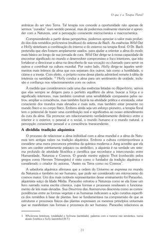 O que é a Terapia Floral?
21
anímicas do ser vivo Terra. Tal terapia nos concede a oportunidade não apenas de
sermos “curados” num sentido pessoal, mas de podermos realmente vivenciar e apren-
der com a Natureza, unir a percepção consciente microcósmica e macrocósmica.
Compreendendo a partir dessa perspectiva, podemos apreciar o valor mais profun-
do dos dois remédios policrestos (multiuso) do sistema de Bach. As essências Wild Oat
e Holly sintetizam a combinação do interno e do externo na terapia floral. O Dr. Bach
pretendia que eles fossem amplamente usados, para ajudar a orientar a alma do modo
mais básico ao longo de sua jornada de cura. Wild Oat dirige-se à nossa capacidade de
encontrar significado no mundo e desenvolver compromisso e foco interiores, que irão
fortalecer e direcionar a alma na descoberta de sua vocação ou chamado para servir os
outros e contribuir na cultura mundial. Por outro lado, Holly dirige-se àqueles senti-
mentos mais íntimos da alma que nos separam dos outros, tais como a hostilidade, o
ciúme e a inveja. Com efeito, o próprio nome dessa planta admirável remete à idéia de
inteireza ou santidade; (1)
Holly conduz a alma para um sentimento de unidade, inclu-
são e confiança nos relacionamentos com os outros.
À medida que consideramos cada uma das essências listadas no Repertório, vemos
que elas sempre se dirigem para o perfeito equilíbrio da alma: buscar a força e o
significado interiores, mas também construir uma sensibilidade compassiva pelos ou-
tros; ampliar a consciência, mas também focá-la na atividade prática e enraizada; estar
consciente dos mundos mais elevados e mais sutis, mas também estar presente no
mundo físico e no corpo físico. Embora ainda seja um esforço pioneiro, a terapia floral
tem o potencial de trazer uma contribuição real e significativa ao nosso entendimento
da cura da alma. Ela promove um relacionamento verdadeiramente dinâmico entre o
interior e o exterior, o pessoal e o social, o mundo humano e o mundo natural, a
percepção consciente pessoal e a consciência transcendente.
A dividida tradição alquímica
O processo de relacionar a alma individual com a alma mundial e a alma da Natu-
reza tem antigas raízes na tradição alquímica. Embora a cultura contemporânea a
considere uma mera precursora primitiva da química moderna e Jung acredite que ela
tem um caráter estritamente psíquico ou simbólico, a alquimia é na verdade um siste-
ma profundo de atividade filosófica e científica que reconhece a interconexão entre
Humanidade, Natureza e Cosmos. O grande mestre egípcio Thot (conhecido pelos
gregos como Hermes Trismegisto) é visto como o fundador da tradição alquímica e
considerado o criador do axioma, “Assim na Terra como no Cosmos”.
A sabedoria alquímica afirmava que a ordem do Universo se expressa no mundo
da Natureza e também no ser humano, que pode ser considerado um microcosmo do
cosmos maior. Um dos mais notáveis representantes desse ensinamento foi Paracelso,
alquimista suíço da Idade Média. Paracelso retratou a Natureza como se ela fosse um
livro narrado numa escrita cósmica, cujas formas e processos revelavam o funciona-
mento de leis mais elevadas. Sua Doutrina das Assinaturas descrevia como as corres-
pondências entre as formas vegetais e as humanas indicavam a ação curativa específi-
ca dos remédios à base de plantas. Isso se fundamentava na compreensão de que as
estruturas e processos físicos das plantas expressam os mesmos princípios universais
que se manifestam nas formas e processos do ser humano. Paracelso relacionou as
1 Wholeness (inteireza, totalidade) e holiness (santidade), palavras com a mesma raiz semântica, numa
alusão fonética a holly (azevinho) (N.T.)
Parte1.pmd 25/3/2009, 11:2421
 