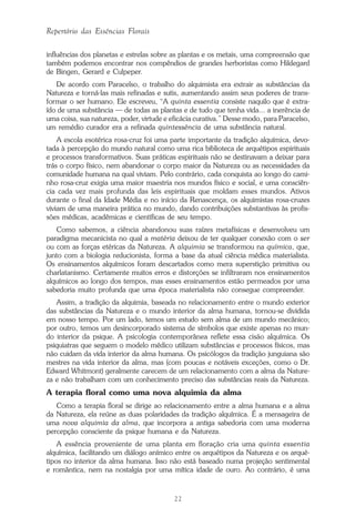 22
Repertório das Essências Florais
influências dos planetas e estrelas sobre as plantas e os metais, uma compreensão que
também podemos encontrar nos compêndios de grandes herboristas como Hildegard
de Bingen, Gerard e Culpeper.
De acordo com Paracelso, o trabalho do alquimista era extrair as substâncias da
Natureza e torná-las mais refinadas e sutis, aumentando assim seus poderes de trans-
formar o ser humano. Ele escreveu, “A quinta essentia consiste naquilo que é extra-
ído de uma substância — de todas as plantas e de tudo que tenha vida... a inerência de
uma coisa, sua natureza, poder, virtude e eficácia curativa.” Desse modo, para Paracelso,
um remédio curador era a refinada quintessência de uma substância natural.
A escola esotérica rosa-cruz foi uma parte importante da tradição alquímica, devo-
tada à percepção do mundo natural como uma rica biblioteca de arquétipos espirituais
e processos transformativos. Suas práticas espirituais não se destinavam a deixar para
trás o corpo físico, nem abandonar o corpo maior da Natureza ou as necessidades da
comunidade humana na qual viviam. Pelo contrário, cada conquista ao longo do cami-
nho rosa-cruz exigia uma maior maestria nos mundos físico e social, e uma consciên-
cia cada vez mais profunda das leis espirituais que moldam esses mundos. Ativos
durante o final da Idade Média e no início da Renascença, os alquimistas rosa-cruzes
viviam de uma maneira prática no mundo, dando contribuições substantivas às profis-
sões médicas, acadêmicas e científicas de seu tempo.
Como sabemos, a ciência abandonou suas raízes metafísicas e desenvolveu um
paradigma mecanicista no qual a matéria deixou de ter qualquer conexão com o ser
ou com as forças etéricas da Natureza. A alquimia se transformou na química, que,
junto com a biologia reducionista, forma a base da atual ciência médica materialista.
Os ensinamentos alquímicos foram descartados como mera superstição primitiva ou
charlatanismo. Certamente muitos erros e distorções se infiltraram nos ensinamentos
alquímicos ao longo dos tempos, mas esses ensinamentos estão permeados por uma
sabedoria muito profunda que uma época materialista não consegue compreender.
Assim, a tradição da alquimia, baseada no relacionamento entre o mundo exterior
das substâncias da Natureza e o mundo interior da alma humana, tornou-se dividida
em nosso tempo. Por um lado, temos um estudo sem alma de um mundo mecânico;
por outro, temos um desincorporado sistema de símbolos que existe apenas no mun-
do interior da psique. A psicologia contemporânea reflete essa cisão alquímica. Os
psiquiatras que seguem o modelo médico utilizam substâncias e processos físicos, mas
não cuidam da vida interior da alma humana. Os psicólogos da tradição junguiana são
mestres na vida interior da alma, mas (com poucas e notáveis exceções, como o Dr.
Edward Whitmont) geralmente carecem de um relacionamento com a alma da Nature-
za e não trabalham com um conhecimento preciso das substâncias reais da Natureza.
A terapia floral como uma nova alquimia da alma
Como a terapia floral se dirige ao relacionamento entre a alma humana e a alma
da Natureza, ela reúne as duas polaridades da tradição alquímica. É a mensageira de
uma nova alquimia da alma, que incorpora a antiga sabedoria com uma moderna
percepção consciente da psique humana e da Natureza.
A essência proveniente de uma planta em floração cria uma quinta essentia
alquímica, facilitando um diálogo anímico entre os arquétipos da Natureza e os arqué-
tipos no interior da alma humana. Isso não está baseado numa projeção sentimental
e romântica, nem na nostalgia por uma mítica idade de ouro. Ao contrário, é uma
Parte1.pmd 25/3/2009, 11:2422
 