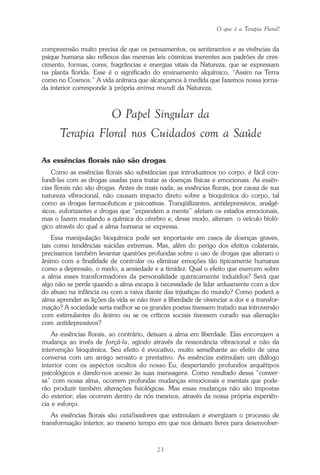 O que é a Terapia Floral?
23
compreensão muito precisa de que os pensamentos, os sentimentos e as vivências da
psique humana são reflexos das mesmas leis cósmicas inerentes aos padrões de cres-
cimento, formas, cores, fragrâncias e energias vitais da Natureza, que se expressam
na planta florida. Esse é o significado do ensinamento alquímico, “Assim na Terra
como no Cosmos.” A vida anímica que alcançamos à medida que fazemos nossa jorna-
da interior corresponde à própria anima mundi da Natureza.
O Papel Singular da
Terapia Floral nos Cuidados com a Saúde
As essências florais não são drogas
Como as essências florais são substâncias que introduzimos no corpo, é fácil con-
fundi-las com as drogas usadas para tratar as doenças físicas e emocionais. As essên-
cias florais não são drogas. Antes de mais nada, as essências florais, por causa de sua
natureza vibracional, não causam impacto direto sobre a bioquímica do corpo, tal
como as drogas farmacêuticas e psicoativas. Tranqüilizantes, antidepressivos, analgé-
sicos, euforizantes e drogas que “expandem a mente” afetam os estados emocionais,
mas o fazem mudando a química do cérebro e, desse modo, alteram o veículo bioló-
gico através do qual a alma humana se expressa.
Essa manipulação bioquímica pode ser importante em casos de doenças graves,
tais como tendências suicidas extremas. Mas, além do perigo dos efeitos colaterais,
precisamos também levantar questões profundas sobre o uso de drogas que alteram o
ânimo com a finalidade de controlar ou eliminar emoções tão tipicamente humanas
como a depressão, o medo, a ansiedade e a timidez. Qual o efeito que exercem sobre
a alma esses transformadores da personalidade quimicamente induzidos? Será que
algo não se perde quando a alma escapa à necessidade de lidar arduamente com a dor
do abuso na infância ou com a raiva diante das injustiças do mundo? Como poderá a
alma aprender as lições da vida se não tiver a liberdade de vivenciar a dor e a transfor-
mação? A sociedade seria melhor se os grandes poetas tivessem tratado sua introversão
com estimulantes do ânimo ou se os críticos sociais tivessem curado sua alienação
com antidepressivos?
As essências florais, ao contrário, deixam a alma em liberdade. Elas encorajam a
mudança ao invés de forçá-la, agindo através da ressonância vibracional e não da
intervenção bioquímica. Seu efeito é evocativo, muito semelhante ao efeito de uma
conversa com um amigo sensato e prestativo. As essências estimulam um diálogo
interior com os aspectos ocultos do nosso Eu, despertando profundos arquétipos
psicológicos e dando-nos acesso às suas mensagens. Como resultado dessa “conver-
sa” com nossa alma, ocorrem profundas mudanças emocionais e mentais que pode-
rão produzir também alterações fisiológicas. Mas essas mudanças não são impostas
do exterior; elas ocorrem dentro de nós mesmos, através da nossa própria experiên-
cia e esforço.
As essências florais são catalisadores que estimulam e energizam o processo de
transformação interior, ao mesmo tempo em que nos deixam livres para desenvolver-
Parte1.pmd 25/3/2009, 11:2423
 
