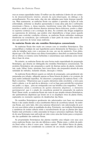 24
Repertório das Essências Florais
mos as nossas capacidades inatas. O melhor uso das essências é dentro de um contex-
to de desenvolvimento interior, através da auto-observação, do diálogo e do
aconselhamento. Por essa razão, elas não são utilizadas para tratar doenças específi-
cas. Mais exatamente, as essências florais nos ajudam a aprender as lições de toda
enfermidade, enfrentar os desafios apresentados à nossa alma pela dor e sofrimento
emocionais e físicos, e, dessa maneira, transformar nossa vida. Essa metamorfose
incentiva a saúde e pode eliminar diversos sintomas físicos dolorosos, porém o objeti-
vo supremo continua a ser a evolução da alma. Ao contrário das drogas analgésicas
ou supressoras de sintomas, que podem criar dependência a longo prazo quando
usadas para controlar condições crônicas, as essências florais estimulam mudanças
duradouras na consciência, que continuarão a fazer parte da nossa vida mesmo de-
pois que pararmos de tomar essas essências.
As essências florais não são remédios fitoterápicos convencionais
As essências florais têm muito em comum com os remédios fitoterápicos. Eles
compartilham a tradição de usar ingredientes puros diretamente da Natureza e a filo-
sofia de trabalhar junto com o processo de cura, em vez de reprimi-lo. Com efeito,
depois que o Dr. Bach deixou sua clínica homeopática e descobriu as essências florais,
ele se referia a si mesmo como herborista e caracterizava suas essências como remé-
dios à base de ervas.
No entanto, as essências florais são uma forma muito especializada de preparação
fitoterápica, que deveria ser distinguida dos remédios fitoterápicos convencionais. Os
produtos fitoterápicos são preparados a partir de diversas partes da planta, incluindo
raiz, caule, folhas, frutos, sementes, bem como flores; são preparados através de uma
variedade de métodos, incluindo infusão, decocção e tintura.
As essências florais diferem quanto ao método de preparação, pois geralmente são
preparadas por infusão, utilizando apenas as flores frescas da planta e no contexto de
uma matriz ambiental específica. Ao descrever a preparação da essência floral, o Dr.
Bach comentou: “Observemos que os quatro elementos estão envolvidos: a terra para
nutrir a planta; o ar do qual ela se alimenta; o sol ou fogo para permitir-lhe comunicar
seu poder; e a água... para ser enriquecida com sua benéfica cura magnética.” Acres-
centaríamos ainda a existência do quinto elemento alquímico, o elemento
quintessencial, que é o estado de consciência sensível do preparador da essência
floral. Desse modo, as essências florais são mais do que simples extratos fitoterápicos;
são quintessências alquímicas que levam em si os arquétipos vivos da planta inteira,
capturados no momento supremo do desabrochar das flores.
Os remédios fitoterápicos geralmente são selecionados com base nos sintomas
físicos e são usados devido a seus constituintes físicos de ocorrência natural. As essên-
cias florais, por outro lado, têm uma natureza vibracional e são selecionadas de acor-
do com seus efeitos sobre as qualidades da alma. Entretanto, nas tradições fitoterápicas
e xamânicas de muitas culturas existe o reconhecimento de que as plantas têm signi-
ficados mais profundos e estão associadas às forças e processos espirituais. Esse lega-
do de uma fitoterapia mais sutil pode ser visto como uma das fontes para a compreen-
são das qualidades das essências florais.
As propriedades fitoterápicas das plantas mantêm uma relação com seus usos
como essências florais, mas não são idênticas a estes. Muitas vezes, o efeito da essên-
cia floral sobre a alma é como uma “oitava superior” dos efeitos físicos da planta,
embora isso deva ser considerado no contexto de um estudo completo da planta,
Parte1.pmd 25/3/2009, 11:2424
 