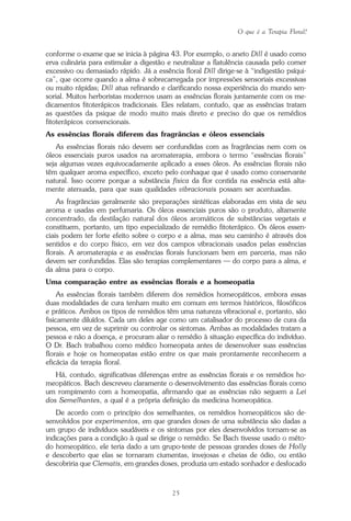 O que é a Terapia Floral?
25
conforme o exame que se inicia à página 43. Por exemplo, o aneto Dill é usado como
erva culinária para estimular a digestão e neutralizar a flatulência causada pelo comer
excessivo ou demasiado rápido. Já a essência floral Dill dirige-se à “indigestão psíqui-
ca”, que ocorre quando a alma é sobrecarregada por impressões sensoriais excessivas
ou muito rápidas; Dill atua refinando e clarificando nossa experiência do mundo sen-
sorial. Muitos herboristas modernos usam as essências florais juntamente com os me-
dicamentos fitoterápicos tradicionais. Eles relatam, contudo, que as essências tratam
as questões da psique de modo muito mais direto e preciso do que os remédios
fitoterápicos convencionais.
As essências florais diferem das fragrâncias e óleos essenciais
As essências florais não devem ser confundidas com as fragrâncias nem com os
óleos essenciais puros usados na aromaterapia, embora o termo “essências florais”
seja algumas vezes equivocadamente aplicado a esses óleos. As essências florais não
têm qualquer aroma específico, exceto pelo conhaque que é usado como conservante
natural. Isso ocorre porque a substância física da flor contida na essência está alta-
mente atenuada, para que suas qualidades vibracionais possam ser acentuadas.
As fragrâncias geralmente são preparações sintéticas elaboradas em vista de seu
aroma e usadas em perfumaria. Os óleos essenciais puros são o produto, altamente
concentrado, da destilação natural dos óleos aromáticos de substâncias vegetais e
constituem, portanto, um tipo especializado de remédio fitoterápico. Os óleos essen-
ciais podem ter forte efeito sobre o corpo e a alma, mas seu caminho é através dos
sentidos e do corpo físico, em vez dos campos vibracionais usados pelas essências
florais. A aromaterapia e as essências florais funcionam bem em parceria, mas não
devem ser confundidas. Elas são terapias complementares — do corpo para a alma, e
da alma para o corpo.
Uma comparação entre as essências florais e a homeopatia
As essências florais também diferem dos remédios homeopáticos, embora essas
duas modalidades de cura tenham muito em comum em termos históricos, filosóficos
e práticos. Ambos os tipos de remédios têm uma natureza vibracional e, portanto, são
fisicamente diluídos. Cada um deles age como um catalisador do processo de cura da
pessoa, em vez de suprimir ou controlar os sintomas. Ambas as modalidades tratam a
pessoa e não a doença, e procuram aliar o remédio à situação específica do indivíduo.
O Dr. Bach trabalhou como médico homeopata antes de desenvolver suas essências
florais e hoje os homeopatas estão entre os que mais prontamente reconhecem a
eficácia da terapia floral.
Há, contudo, significativas diferenças entre as essências florais e os remédios ho-
meopáticos. Bach descreveu claramente o desenvolvimento das essências florais como
um rompimento com a homeopatia, afirmando que as essências não seguem a Lei
dos Semelhantes, a qual é a própria definição da medicina homeopática.
De acordo com o princípio dos semelhantes, os remédios homeopáticos são de-
senvolvidos por experimentos, em que grandes doses de uma substância são dadas a
um grupo de indivíduos saudáveis e os sintomas por eles desenvolvidos tornam-se as
indicações para a condição à qual se dirige o remédio. Se Bach tivesse usado o méto-
do homeopático, ele teria dado a um grupo-teste de pessoas grandes doses de Holly
e descoberto que elas se tornaram ciumentas, invejosas e cheias de ódio, ou então
descobriria que Clematis, em grandes doses, produzia um estado sonhador e desfocado
Parte1.pmd 25/3/2009, 11:2425
 