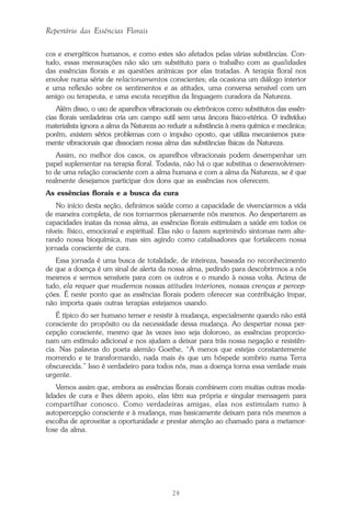 28
Repertório das Essências Florais
cos e energéticos humanos, e como estes são afetados pelas várias substâncias. Con-
tudo, essas mensurações não são um substituto para o trabalho com as qualidades
das essências florais e as questões anímicas por elas tratadas. A terapia floral nos
envolve numa série de relacionamentos conscientes; ela ocasiona um diálogo interior
e uma reflexão sobre os sentimentos e as atitudes, uma conversa sensível com um
amigo ou terapeuta, e uma escuta receptiva da linguagem curadora da Natureza.
Além disso, o uso de aparelhos vibracionais ou eletrônicos como substitutos das essên-
cias florais verdadeiras cria um campo sutil sem uma âncora físico-etérica. O indivíduo
materialista ignora a alma da Natureza ao reduzir a substância à mera química e mecânica;
porém, existem sérios problemas com o impulso oposto, que utiliza mecanismos pura-
mente vibracionais que dissociam nossa alma das substâncias físicas da Natureza.
Assim, no melhor dos casos, os aparelhos vibracionais podem desempenhar um
papel suplementar na terapia floral. Todavia, não há o que substitua o desenvolvimen-
to de uma relação consciente com a alma humana e com a alma da Natureza, se é que
realmente desejamos participar dos dons que as essências nos oferecem.
As essências florais e a busca da cura
No início desta seção, definimos saúde como a capacidade de vivenciarmos a vida
de maneira completa, de nos tornarmos plenamente nós mesmos. Ao despertarem as
capacidades inatas da nossa alma, as essências florais estimulam a saúde em todos os
níveis: físico, emocional e espiritual. Elas não o fazem suprimindo sintomas nem alte-
rando nossa bioquímica, mas sim agindo como catalisadores que fortalecem nossa
jornada consciente de cura.
Essa jornada é uma busca de totalidade, de inteireza, baseada no reconhecimento
de que a doença é um sinal de alerta da nossa alma, pedindo para descobrirmos a nós
mesmos e sermos sensíveis para com os outros e o mundo à nossa volta. Acima de
tudo, ela requer que mudemos nossas atitudes interiores, nossas crenças e percep-
ções. É neste ponto que as essências florais podem oferecer sua contribuição ímpar,
não importa quais outras terapias estejamos usando.
É típico do ser humano temer e resistir à mudança, especialmente quando não está
consciente do propósito ou da necessidade dessa mudança. Ao despertar nossa per-
cepção consciente, mesmo que às vezes isso seja doloroso, as essências proporcio-
nam um estímulo adicional e nos ajudam a deixar para trás nossa negação e resistên-
cia. Nas palavras do poeta alemão Goethe, “A menos que estejas constantemente
morrendo e te transformando, nada mais és que um hóspede sombrio numa Terra
obscurecida.” Isso é verdadeiro para todos nós, mas a doença torna essa verdade mais
urgente.
Vemos assim que, embora as essências florais combinem com muitas outras moda-
lidades de cura e lhes dêem apoio, elas têm sua própria e singular mensagem para
compartilhar conosco. Como verdadeiras amigas, elas nos estimulam rumo à
autopercepção consciente e à mudança, mas basicamente deixam para nós mesmos a
escolha de aproveitar a oportunidade e prestar atenção ao chamado para a metamor-
fose da alma.
Parte1.pmd 25/3/2009, 11:2428
 