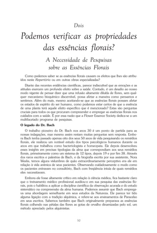 30
Repertório das Essências Florais
Dois
Podemos verificar as propriedades
das essências florais?
A Necessidade de Pesquisas
sobre as Essências Florais
Como podemos saber se as essências florais causam os efeitos que lhes são atribu-
ídos neste Repertório ou em outras obras especializadas?
Diante das recentes evidências científicas, parece indiscutível que as emoções e as
atitudes exercem um profundo efeito sobre a saúde. Contudo, é um desafio ao nosso
modo vigente de pensar dizer que uma infusão altamente diluída de flores, sem qual-
quer mecanismo bioquímico discernível, possa afetar a maneira como pensamos e
sentimos. Além do mais, mesmo aceitando-se que as essências florais possam afetar
os estados de espírito do ser humano, como podemos estar certos de que a essência
de uma planta terá aquele efeito específico que é mencionado? Estas são perguntas
cruciais para todos os que procuram compreender e empregar as essências florais nos
cuidados com a saúde. É por essa razão que a Flower Essence Society dedica-se a um
multifacetado programa de pesquisas.
O legado do Dr. Bach
O trabalho pioneiro do Dr. Bach nos anos 30 é um ponto de partida para as
nossas indagações, mas mesmo assim restam muitas perguntas sem resposta. Embo-
ra Bach tenha passado apenas oito dos seus 50 anos de vida pesquisando os remédios
florais, ele realizou um notável estudo dos tipos psicológicos humanos durante os
anos em que trabalhou como bacteriologista e homeopata. Ele depois desenvolveu
esses insights em precisas tipologias da alma que correspondiam aos seus remédios
florais, primeiramente como um sistema de 12 tipos, depois 19 e por fim 38. Através
dos raros escritos e palestras de Bach, e da biografia escrita por sua assistente, Nora
Weeks, temos alguns vislumbres de quão extraordinariamente perceptivo era ele em
relação à vida anímica de seus pacientes. Observando cuidadosamente o modo como
os pacientes entravam no consultório, Bach com freqüência intuía de quais remédios
eles necessitavam.
Embora ele fosse altamente crítico em relação à ciência médica, fica bastante claro
que o treinamento médico profissional auxiliou-o em sua pesquisa das essências flo-
rais, pois o habilitou a aplicar a disciplina científica da observação acurada e do estudo
sistemático na compreensão da alma humana. Podemos assumir que Bach emprega-
va uma abordagem semelhante em seus estudos da Natureza. Ele parece ter tido
alguma ligação com a tradição alquímica, e refere-se aos ensinamentos de Paracelso
em seus escritos. Sabemos também que Bach originalmente preparava as essências
florais colhendo nas pétalas das flores as gotas de orvalho dinamizadas pelo sol, um
método apreciado pelos alquimistas.
Parte1.pmd 25/3/2009, 11:2430
 