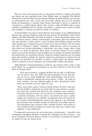 O que é a Terapia Floral?
31
Mas não temos informações sobre as percepções de Bach a respeito das plantas
que utilizou em suas essências florais. Nora Weeks relata, na biografia The Medical
Discoveries of Edward Bach (As descobertas Médicas de Edward Bach), que ele viaja-
va extensamente por toda a zona rural procurando plantas para uso em remédios
florais ou fitoterápicos, e passava muito tempo observando a forma, os padrões de
crescimento e o hábitat dessas plantas. Mas, à parte o relato de Weeks sobre a extra-
ordinária sensibilidade dele às energias das plantas, o método exato usado por Bach
para pesquisar as plantas permanece envolto em mistério.
O próprio Bach é um pouco responsável por essa situação, já que deliberadamente
destruiu suas notas de pesquisa e muitos de seus escritos. Na introdução a The Twelve
Healers and Other Remedies (Os Doze Curadores e Outros Remédios), Bach escre-
veu: “Nenhuma ciência, nenhum conhecimento é necessário, além dos métodos sim-
ples aqui descritos; e quem obterá o maior benefício desta Dádiva enviada por Deus
serão aqueles que a mantiverem pura tal como ela é; livre de ciência, livre de teorias,
pois tudo na Natureza é simples.” Reagindo, evidentemente, contra os excessos de
uma ciência por demais materialista e reducionista, que pouco espaço dava à alma
humana ou à alma da Natureza, Bach privou as gerações futuras de seus insights
quanto aos processos dinâmicos que permitem que as energias das plantas participem
da metamorfose da consciência humana. Podemos também especular que sua atitude
talvez fosse devida à tradição do segredo, própria do conhecimento esotérico da Loja
Maçônica, da qual Bach era membro; ou talvez o próprio Bach não estivesse plena-
mente consciente de como alcançava sua compreensão intuitiva das plantas.
Julian Barnard, notável pesquisador e professor, que escreveu sobre a vida e a obra
do Dr. Bach, faz os seguintes comentários em seu livro Patterns of Life Force (Pa-
drões de Energia Vital):
“... Num certo momento, a pesquisa de Bach deu um salto e é difícil para
nós ver onde e como. Em 1928, ele está caminhando em uma das mar-
gem de um rio, ainda trabalhando como bacteriologista, mas já procu-
rando os equivalentes vegetais para suas vacinas, e então... ele surge na
outra margem, com uma ‘delicada vasilha de vidro’, dinamizando certas
flores que conterão um novo poder de cura.
“Bem, temos duas opções. Podemos decidir deixá-lo de lado e dizer que
ele teve insights e inspirações que estão além do nosso alcance, ou pode-
mos optar por construir uma ponte que nos conduzirá a uma compreen-
são mais profunda do como e do por quê de seu trabalho. Quem preferir
a primeira alternativa, terá nas mãos o seu sistema de cura e poderá
exultar com os frutos de seu trabalho. A explicação seria a de que ele foi
um homem extraordinariamente sensível, que vagueou e foi conduzido,
que encontrou seus remédios através do sofrimento e da aflição pessoal:
uma descoberta cega e dolorosa. Mas o trabalho de Bach, seus escritos e
seus remédios florais convidam-nos a uma outra visão, que, embora mais
exigente, é mais gratificante.”
É exatamente essa procura de uma ponte para a compreensão — descobrir como
a linguagem arquetípica das flores corresponde à linguagem da alma humana — que
levou à fundação da Flower Essence Society e à sua ênfase na pesquisa de plantas e
no estudo de casos da terapia floral.
Parte1.pmd 25/3/2009, 11:2431
 