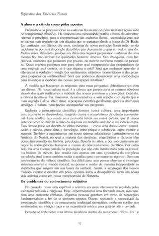 32
Repertório das Essências Florais
A alma e a ciência como pólos opostos
Precisamos da pesquisa sobre as essências florais não só para satisfazer nossa sede
de compreensão filosófica. Há também uma necessidade prática e moral de encontrar
normas e princípios para a compreensão das essências florais, necessidade esta que
se tornou mais urgente nas seis décadas que se passaram desde a época do Dr. Bach.
Em particular nos últimos dez anos, centenas de novas essências florais estão sendo
rapidamente postas à disposição do público por dezenas de grupos em todo o mundo.
Muitas vezes, diferentes pessoas em diferentes lugares preparando essências de uma
mesma flor irão atribuir-lhe qualidades bastante diversas. São divulgadas, com fre-
qüência, essências que passaram por poucas, ou mesmo nenhuma norma de pesqui-
sa. Quais critérios podemos usar para saber qual interpretação das propriedades de
uma essência está correta, se é que alguma o está? Será que podemos aprender a
diferenciar o verdadeiro insight dos sentimentos subjetivos momentâneos e das proje-
ções psíquicas ou sentimentais? Será que podemos desenvolver uma metodologia
para investigar a exatidão das nossas percepções intuitivas?
À medida que buscamos as respostas para essas perguntas, defrontamo-nos com
um dilema. Na nossa cultura atual, é a ciência que proporciona as normas objetivas
através das quais verificamos a validade das nossas premissas e convicções. Contudo,
a ciência mostra-se fria, insensível, desumanizadora e sem relação com aquilo que é
mais sagrado à alma. Além disso, a pesquisa científica geralmente ignora a destruição
ecológica e cultural para parece acompanhar seu progresso.
Embora o pensamento científico domine nossa cultura, uma importante
contracorrente se desenvolveu, reagindo contra o materialismo da ciência convencio-
nal. Esse conflito representa uma profunda fenda em nossa cultura, que já vimos
anteriormente ao discutir a cisão da alquimia em trabalho anímico e em ciência exata.
Essa divisão pode ser descrita de várias maneiras — como uma divisão entre humani-
dades e ciência, entre alma e tecnologia, entre psique e substância, entre interior e
exterior. Também a encontramos em nosso sistema educacional (particularmente na
América do Norte), no qual a maioria dos cientistas, engenheiros e técnicos têm
pouco treinamento em história, psicologia, filosofia ou artes, e por isso costumam ser
cegos às conseqüências humanas e morais do desenvolvimento científico. Por outro
lado, há uma imensa parcela da população que não está familiarizada com os concei-
tos básicos da ciência. Isso resulta não apenas em uma ignorância da complexa
tecnologia atual como também mutila a aptidão para o pensamento rigoroso. Sem um
conhecimento do método científico, fica difícil para uma pessoa observar e investigar
sistematicamente o mundo natural, ou pensar e avaliar de maneira independente as
evidências que surgem em sua busca da verdade. Assim, a separação dos nossos
mundos interior e exterior em pólos opostos levou a desequilíbrios tanto em nossa
vida anímica como em nossa compreensão da Natureza.
Os problemas do conhecimento subjetivo
No passado, nossa vida espiritual e anímica era mais intensamente regulada pelas
estruturas culturais e religiosas. Hoje, experimentamos uma liberdade maior, mas tam-
bém uma crescente confusão. Algumas pessoas gravitam em torno de convicções
fundamentalistas a fim de se sentirem seguras. Outras, rejeitando a necessidade da
investigação científica e do pensamento intelectual sistemático, preferem confiar nos
sentimentos, na intuição vaga e na experiência mística para guiá-las até a verdade.
Percebe-se fortemente esta última tendência dentro do movimento “Nova Era” e
Parte1.pmd 25/3/2009, 11:2432
 