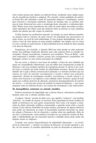 O que é a Terapia Floral?
33
entre muitas pessoas que utilizam as essências florais, resultando numa rápida expan-
são de experiências intuitivas e psíquicas. Por exemplo, muitas qualidades de essênci-
as florais têm sido deduzidas a partir de impressões psíquicas e canalizações, mensa-
gens interiores e orientações espirituais, leituras de energias sutis, ou variados siste-
mas de teste vibracional tais como a cinesiologia (teste muscular) e a radiestesia (pên-
dulo). Muitas vezes essas experiências não estão de modo algum ancoradas na obser-
vação sistemática dos efeitos reais das essências sobre as pessoas ou num cuidadoso
estudo das plantas que dão origem às essências.
Confiar apenas nos sentimentos pessoais, na intuição ou numa efêmera experiên-
cia psíquica está no extremo da parte interior da polaridade que descrevemos na
seção acima, um local de total subjetividade. É uma posição desequilibrada, pois cor-
remos o risco de viver apenas na nossa própria realidade, sem relação com os outros
ou com o mundo no qual vivemos. A alma individual torna-se isolada do alma mundial
e da alma da Natureza.
Imaginemos, por exemplo, a situação difícil que seria gerada se cada praticante
tivesse uma definição totalmente diferente para cada essência floral ou remédio ho-
meopático. Nessas circunstâncias, criaríamos uma verdadeira “Torre de Babel”, onde
seria impossível o trabalho conjunto porque não conseguiríamos compartilhar um
linguagem comum ou uma mesma percepção da realidade.
Em seu cerne, a ciência é uma busca da verdade, a busca de uma realidade que
possa ser compartilhada coletivamente, pois ela reflete uma compreensão acurada da
Natureza e não uma projeção egoística da experiência pessoal. A ciência é um corre-
tivo para a confusão que pode resultar da subjetividade excessiva. Apesar do escopo
limitado sob o qual a ciência convencional é praticada, é o método científico que nos
oferece um meio de perceber acuradamente o mundo e definir seus princípios
subjacentes. Através da investigação científica, encontramos o mundo natural e os
outros seres humanos e nos ligamos a uma realidade maior. Portanto, apesar de tudo
aquilo que a ciência atual tem de alienante, precisamos desesperadamente do espírito
da ciência — a procura das normas da verdade no estudo da Natureza — nas nossas
pesquisas sobre as essências florais e em campos de investigação a elas relacionados.
Os desequilíbrios existentes no método científico
Embora precisemos da objetividade que a ciência oferece, enfrentamos problemas
bastante reais com o método científico atual.
A palavra “ciência” provém do latim scire, que significa “conhecer”, mas também
“discernir”, no sentido de separar ou seccionar. Essa capacidade da mente analítica de
dividir os fenômenos em suas partes componentes, bem como a de separar o obser-
vador do objeto observado, habilitou a humanidade a aprender muito sobre o mundo
natural. Como afirmou Aristóteles há muitos séculos, precisamos de alguma distância
para poder ver claramente as coisas. A humanidade precisava retroceder um passo
em relação à Natureza a fim de observá-la e meditar sobre seu significado. Além de
nos dar o conhecimento, nosso intelecto concedeu-nos um poderoso sentido de liber-
dade e individualidade que era impossível quando a realidade estava ainda oculta sob
dogmas sociais ou religiosos.
Contudo, esse mesmo desenvolvimento da objetividade distanciada — ou consci-
ência do observador — também nos alienou da Natureza, do mundo espiritual e, por
fim, de nós mesmos. A completa objetividade só pode ser alcançada ao reduzirmos o
Parte1.pmd 25/3/2009, 11:2433
 