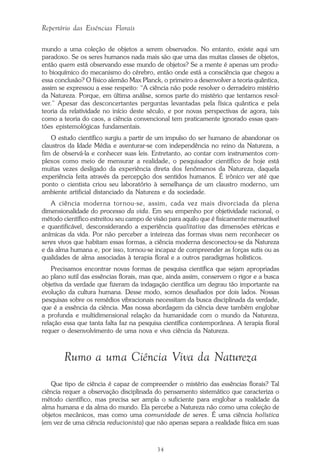 34
Repertório das Essências Florais
mundo a uma coleção de objetos a serem observados. No entanto, existe aqui um
paradoxo. Se os seres humanos nada mais são que uma das muitas classes de objetos,
então quem está observando esse mundo de objetos? Se a mente é apenas um produ-
to bioquímico do mecanismo do cérebro, então onde está a consciência que chegou a
essa conclusão? O físico alemão Max Planck, o primeiro a desenvolver a teoria quântica,
assim se expressou a esse respeito: “A ciência não pode resolver o derradeiro mistério
da Natureza. Porque, em última análise, somos parte do mistério que tentamos resol-
ver.” Apesar das desconcertantes perguntas levantadas pela física quântica e pela
teoria da relatividade no início deste século, e por novas perspectivas de agora, tais
como a teoria do caos, a ciência convencional tem praticamente ignorado essas ques-
tões epistemológicas fundamentais.
O estudo científico surgiu a partir de um impulso do ser humano de abandonar os
claustros da Idade Média e aventurar-se com independência no reino da Natureza, a
fim de observá-la e conhecer suas leis. Entretanto, ao contar com instrumentos com-
plexos como meio de mensurar a realidade, o pesquisador científico de hoje está
muitas vezes desligado da experiência direta dos fenômenos da Natureza, daquela
experiência feita através da percepção dos sentidos humanos. É irônico ver até que
ponto o cientista criou seu laboratório à semelhança de um claustro moderno, um
ambiente artificial distanciado da Natureza e da sociedade.
A ciência moderna tornou-se, assim, cada vez mais divorciada da plena
dimensionalidade do processo da vida. Em seu empenho por objetividade racional, o
método científico estreitou seu campo de visão para aquilo que é fisicamente mensurável
e quantificável, desconsiderando a experiência qualitativa das dimensões etéricas e
anímicas da vida. Por não perceber a inteireza das formas vivas nem reconhecer os
seres vivos que habitam essas formas, a ciência moderna desconectou-se da Natureza
e da alma humana e, por isso, tornou-se incapaz de compreender as forças sutis ou as
qualidades de alma associadas à terapia floral e a outros paradigmas holísticos.
Precisamos encontrar novas formas de pesquisa científica que sejam apropriadas
ao plano sutil das essências florais, mas que, ainda assim, conservem o rigor e a busca
objetiva da verdade que fizeram da indagação científica um degrau tão importante na
evolução da cultura humana. Desse modo, somos desafiados por dois lados. Nossas
pesquisas sobre os remédios vibracionais necessitam da busca disciplinada da verdade,
que é a essência da ciência. Mas nossa abordagem da ciência deve também englobar
a profunda e multidimensional relação da humanidade com o mundo da Natureza,
relação essa que tanta falta faz na pesquisa científica contemporânea. A terapia floral
requer o desenvolvimento de uma nova e viva ciência da Natureza.
Rumo a uma Ciência Viva da Natureza
Que tipo de ciência é capaz de compreender o mistério das essências florais? Tal
ciência requer a observação disciplinada do pensamento sistemático que caracteriza o
método científico, mas precisa ser ampla o suficiente para englobar a realidade da
alma humana e da alma do mundo. Ela percebe a Natureza não como uma coleção de
objetos mecânicos, mas como uma comunidade de seres. É uma ciência holística
(em vez de uma ciência reducionista) que não apenas separa a realidade física em suas
Parte1.pmd 25/3/2009, 11:2434
 