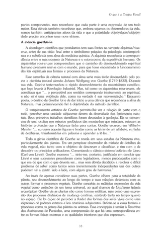 O que é a Terapia Floral?
35
partes componentes, mas reconhece que cada parte é uma expressão de um todo
maior. Essa ciência também reconhece que, embora sejamos os observadores da vida,
somos também participantes ativos da vida e que a polaridade objetividade/subjetivi-
dade precisa encontrar uma nova síntese.
A ciência goethiana
A abordagem científica que postulamos tem suas fontes na vertente alquimia/rosa-
cruz, antes de sua cisão final entre o simbolismo psíquico da psicologia contemporâ-
nea e a substância sem alma da medicina química. A alquimia reconhecia a correspon-
dência entre o macrocosmo da Natureza e o microcosmo da experiência humana. Os
alquimistas rosa-cruzes compreendiam que o caminho do desenvolvimento espiritual
humano precisava unir-se com o mundo, para que fosse encontrado o funcionamento
das leis espirituais nas formas e processos da Natureza.
Esse caminho da ciência natural com alma seria mais tarde desenvolvido pelo po-
eta e cientista natural alemão Johann Wolfgang von Goethe (1749-1832). Durante
sua vida, Goethe testemunhou o rápido desenvolvimento do materialismo científico,
que logo levaria à Revolução Industrial. Mas, tal como os alquimistas rosa-cruzes, ele
acreditava que “... o perceptível aos sentidos corresponde inteiramente ao espiritual,
e não só é uma evidência dele, como na verdade é sua representação.” Enquanto
poeta, o destino de Goethe foi o de dar início a uma ciência que reconhecia a alma da
Natureza, mas permanecendo fiel à objetividade do método científico.
O temperamento artístico de Goethe permitiu-lhe ver a relação da parte com o
todo, perceber uma unidade subjacente dentro da diversidade dos fenômenos natu-
rais. Seus primeiros trabalhos científicos foram devotados à geologia. Ele se conven-
ceu de que, ocultas nos estratos geológicos das montanhas que estudava, estavam as
histórias profundas que a Natureza tinha para contar. Goethe escreveu em Wilhelm
Meister “... eu usava aquelas figuras e fendas como as letras de um alfabeto, eu tinha
de decifrá-las, transformá-las em palavras e aprender a lê-las...”
Todo o gênio científico de Goethe se revela em seus estudos da Natureza viva,
particularmente das plantas. Era um perspicaz observador da miríade de detalhes da
vida vegetal, não tanto com o objetivo de descrever e classificar, e sim com o de
descobrir os princípios unificadores. Comentando o clássico sistema botânico de Lineu
(Carl von Linné), Goethe escreveu “... sinto-me, portanto, justificado em concluir que
Linné e seus sucessores procederam como legisladores, menos preocupados com o
que era do que com o que deveria ser... mas sem dúvida decididos a resolver o difícil
problema de saber como tantos seres inerentemente independentes uns dos outros
puderam vir a existir, lado a lado, com algum grau de harmonia.”
Ao invés de apenas considerar suas partes, Goethe olhava para a totalidade da
planta, seu desenvolvimento ao longo do tempo e suas relações dinâmicas com as
outras formas e processos vegetais. Goethe concebia as múltiplas expressões da vida
vegetal como variações de um tema universal, ao qual chamou de Urpflanze (planta
arquetípica). Goethe via as plantas não como formas estáticas, mas como uma expres-
são dos processos dinâmicos de mudança contínua, existindo tanto no tempo quanto
no espaço. Ele foi capaz de perceber a fluidez das formas dos seres vivos como uma
expressão de padrões etéricos e leis cósmicas subjacentes. Referia-se a essas formas e
processos como os gestos das plantas ou animais. Essa concepção é similar à Doutrina
das Assinaturas de Paracelso, uma compreensão de que há uma correspondência en-
tre as formas físicas externas e as qualidades interiores que elas expressam.
Parte1.pmd 25/3/2009, 11:2435
 